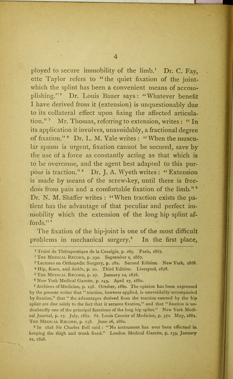 ployed to secure immobility of the limb.1 Dr. C. Fay, ette Taylor refers to “the quiet fixation of the joint- which the splint has been a convenient means of accom- plishing.”2 Dr. Louis Bauer says: “Whatever benefit I have derived from it (extension) is unquestionably due to its collateral effect upon fixing the affected articula- tion.” 3 Mr. Thomas, referring to extension, writes : “ In its application it involves, unavoidably, a fractional degree of fixation.” 4 5 Dr. L. M. Yale writes : “ When the muscu- lar spasm is urgent, fixation cannot be secured, save by the use of a force as constantly acting as that which is to be overcome, and the agent best adapted to this pur- pose is traction.” 6 Dr. J. A. Wyeth writes : “ Extension is made by means of the screw-key, until there is free- dom from pain and a comfortable fixation of the limb.” 6 Dr. N. M. Shaffer writes : “When traction exists the pa- tient has the advantage of that peculiar and perfect im- mobility which the extension of the long hip splint af- fords.”7 The fixation of the hip-joint is one of the most difficult problems in mechanical surgery.8 In the first place, 1 Trait£ de Th^rapeutique de la Coxalgie, p. 285. Paris, 1867. - The Medical Record, p. 290. September 1, 1867. 3 Lectures on Orthopedic Surgery, p. 282. Second Edition. New York, 1868. 4 Hip, Knee, and Ankle, p. 10. Third Edition. Liverpool, 1878. 5 The Medical Record, p. 27. January 12, 1878. 6 New York Medical Gazette, p. 243, April 17, 1880. 7 Archives of Medicine, p. 198. October, 1880. The opinion has been expressed by the present writer that “traction, however applied, is unavoidably accompanied by fixation,” that “ the advantages derived from the traction exerted by the hip splint are due solely to the fact that it secures fixation,” and that “ fixation is un- doubtedly one of the principal functions of the long hip splint.” New York Medi- cal Journal, p. 17. July, 1882. St. Louis Courier of Medicine, p. 370. May, 1881. The Medical Record, p. 738. June 26, 1880. 8 In 1828 Sir Charles Bell said : “No instrument has ever been effectual in keeping the thigh and trunk fixed.” London Medical Gazette, p. 139, January 12, 1828.