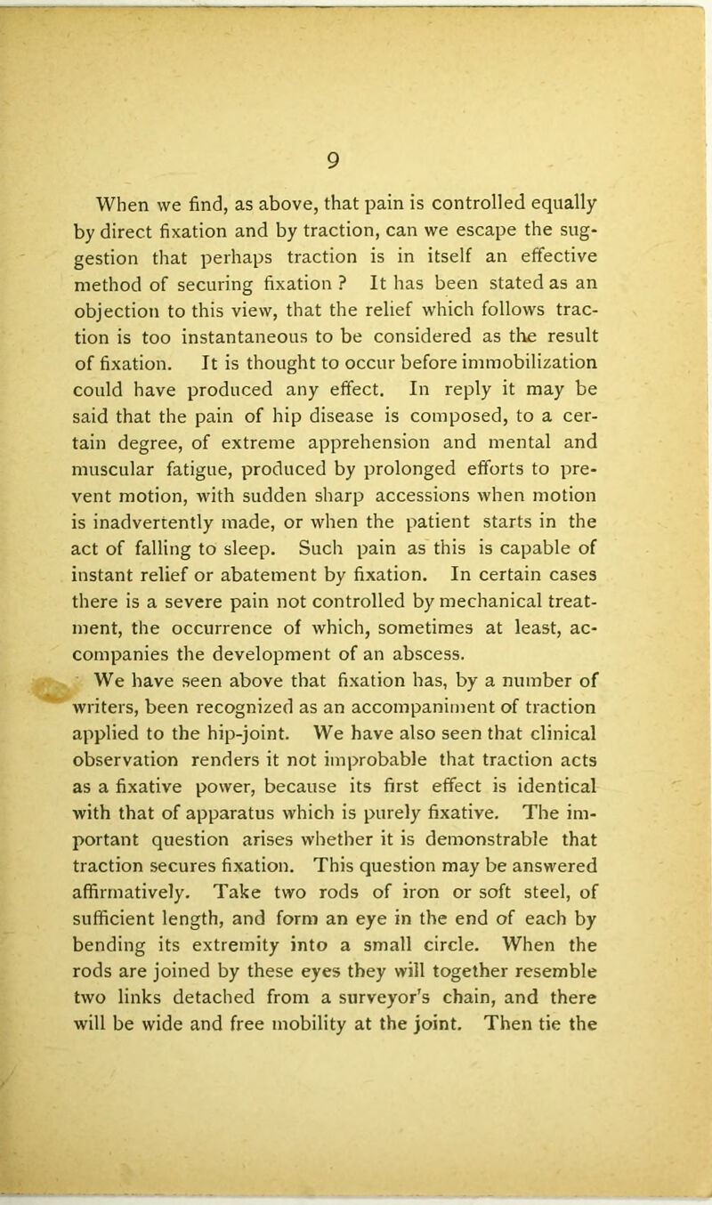 When vve find, as above, that pain is controlled equally by direct fixation and by traction, can we escape the sug- gestion that perhaps traction is in itself an effective method of securing fixation ? It has been stated as an objection to this view, that the relief which follows trac- tion is too instantaneous to be considered as the result of fixation. It is thought to occur before immobilization could have produced any effect. In reply it may be said that the pain of hip disease is composed, to a cer- tain degree, of extreme apprehension and mental and muscular fatigue, produced by prolonged efforts to pre- vent motion, with sudden sharp accessions when motion is inadvertently made, or when the patient starts in the act of falling to sleep. Such pain as this is capable of instant relief or abatement by fixation. In certain cases there is a severe pain not controlled by mechanical treat- ment, the occurrence of which, sometimes at least, ac- companies the development of an abscess. We have seen above that fixation has, by a number of writers, been recognized as an accompaniment of traction applied to the hip-joint. We have also seen that clinical observation renders it not improbable that traction acts as a fixative power, because its first effect is identical with that of apparatus which is purely fixative. The im- portant question arises whether it is demonstrable that traction secures fixation. This question may be answered affirmatively. Take two rods of iron or soft steel, of sufficient length, and form an eye in the end of each by bending its extremity into a small circle. When the rods are joined by these eyes they will together resemble two links detached from a surveyor's chain, and there will be wide and free mobility at the joint. Then tie the