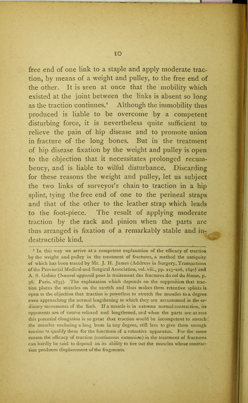 TO free end of one link to a staple and apply moderate trac- tion, by means of a weight and pulley, to the free end of the other. It is seen at once that the mobility which existed at the joint between the links is absent so long as the traction continues.' Although the immobility thus produced is liable to be overcome by a competent disturbing force, it is nevertheless quite sufficient to relieve the pain of hip disease and to promote union in fracture of the long bones. But in the treatment of hip disease fixation by the weight and pulley is open to the objection that it necessitates prolonged recum- bency, and is liable to wilful disturbance. Discarding for these reasons the weight and pulley, let us subject the two links of surveyor’s chain to traction in a hip splint, tying the free end of one to the perineal straps and that of the other to the leather strap which leads to the foot-piece. The result of applying moderate traction by the rack and pinion when the parts are thus arranged is fixation of a remarkably stable and in- destructible kind. 1 In this way we arrive at a competent explanation of the efficacy of traction by the weight and pulley in the treatment of fractures, a method the antiquity of which has been traced by Mr. J. H. James (Address in Surgery, Transactions of the Provincial Medical and Surgical Association, vol. viii., pp. 213-216, 1840) and A. S. Gohier (Nouvel appareil pour le traitement des fractures ducol du femur, p. 36. Paris, 1835). The explanation which depends on the supposition that trac- tion places the muscles on the stretch and thus makes them retentive splints is open te the objection that traction is powerless to stretch the muscles to a degree even approaching the normal lengthening to which they are accustomed in the or- dinary movements of the limb. If a muscle is in extreme normal contraction, its opponents are of course relaxed and lengthened, and when the parts are at rest this potential elongation is so great that traction would be incompetent to stretch the muscles enclosing a long bone in any degree, still less to give them enough tension *-o qualify them for the functions of a retentive apparatus. For the same reason the efficacy of traction (continuous extension) in the treatment of fractures can hardly be said to depend on its ability to tire out the muscles whose contrac- tion produces displacement of the fragments.