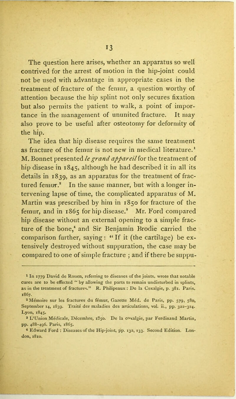 The question here arises, whether an apparatus so well contrived for the arrest of motion in the hip-joint could not be used with advantage in appropriate cases in the treatment of fracture of the femur, a question worthy of attention because the hip splint not only secures fixation but also permits the patient to walk, a point of impor- tance in the management of ununited fracture. It may also prove to be useful after osteotomy for deformity of the hip. The idea that hip disease requires the same treatment as fracture of the femur is not new in medical literature.1 M. Bonnet presented legrandappareilfor the treatment of hip disease in 1845, although he had described it in all its details in 1839, as an apparatus for the treatment of frac- tured femur.2 In the same manner, but with a longer in- tervening lapse of time, the complicated apparatus of M. Martin was prescribed by him in 1850 for fracture of the femur, and in 1865 for hip disease.3 Mr. Ford compared hip disease without an external opening to a simple frac- ture of the bone,4 and Sir Benjamin Brodie carried the comparison further, saying : “ If it (the cartilage) be ex- tensively destroyed without suppuration, the case may be compared to one of simple fracture ; and if there be suppu- 1 In 1779 David de Rouen, referring to diseases of the joints, wrote that notable cures are to be effected “ by allowing the parts to remain undisturbed in splints, as in the treatment of fractures.” R. Philipeaux : De la Coxalgie, p. 381. Paris. 1867. 2M6moire sur les fractures du ftmur, Gazette M^d. de Paris, pp. 579, 580, September 14, 1839. Trait£ des maladies des articulations, vol. ii., pp. 322-324. Lyon, 1845. 3 L’Union M6dicale, D^cembre, 1850. De la coxalgie, par Ferdinand Martin, pp. 488-496. Paris, 1865. 4 Edward Ford : Diseases of the Hip-joint, pp. 132, 133. Second Edition. Lon- don, 1810.