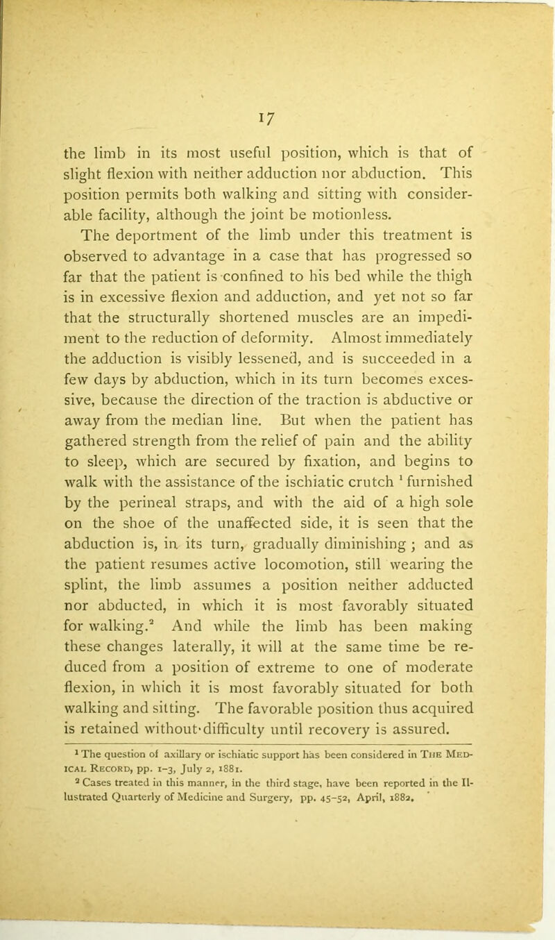 the limb in its most useful position, which is that of slight flexion with neither adduction nor abduction. This position permits both walking and sitting with consider- able facility, although the joint be motionless. The deportment of the limb under this treatment is observed to advantage in a case that has progressed so far that the patient is confined to his bed while the thigh is in excessive flexion and adduction, and yet not so far that the structurally shortened muscles are an impedi- ment to the reduction of deformity. Almost immediately the adduction is visibly lessened, and is succeeded in a few days by abduction, which in its turn becomes exces- sive, because the direction of the traction is abductive or away from the median line. But when the patient has gathered strength from the relief of pain and the ability to sleep, which are secured by fixation, and begins to walk with the assistance of the ischiatic crutch 1 furnished by the perineal straps, and with the aid of a high sole on the shoe of the unaffected side, it is seen that the abduction is, in. its turn, gradually diminishing ; and as the patient resumes active locomotion, still wearing the splint, the limb assumes a position neither adducted nor abducted, in which it is most favorably situated for walking.2 3 And while the limb has been making these changes laterally, it will at the same time be re- duced from a position of extreme to one of moderate flexion, in which it is most favorably situated for both walking and sitting. The favorable position thus acquired is retained without'difficulty until recovery is assured. 1 The question of axillary or ischiatic support has been considered in The Med- ical Record, pp. 1-3, July 2, 1881. 3 Cases treated in this manner, in the third stage, have been reported in the Il- lustrated Quarterly of Medicine and Surgery, pp. 45-52, April, 1882,