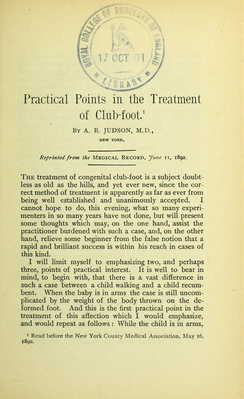 of Club-foot.1 By A. B. JUDSON, M.D., NEW YORK. Reprinted from the MEDICAL RECORD, June II, 1892. The treatment of congenital club-foot is a subject doubt- less as old as the hills, and yet ever new, since the cor- rect method of treatment is apparently as far as ever from being well established and unanimously accepted. I cannot hope to do, this evening, what so many experi- menters in so many years have not done, but will present some thoughts which may, on the one hand, assist the practitioner burdened with such a case, and, on the other hand, relieve some beginner from the false notion that a rapid and brilliant success is within his reach in cases of this kind. I will limit myself to emphasizing two, and perhaps three, points of practical interest. It is well to bear in mind, to begin with, that there is a vast difference in such a case between a child walking and a child recum- bent. When the baby is in arms the case is still uncom- plicated by the weight of the body thrown on the de- formed foot. And this is the first practical point in the treatment of this affection which I would emphasize, and would repeat as follows : While the child is in arms, 1 Read before the New York County Medical Association, May 16, 1892.