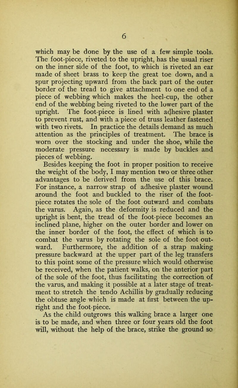 which may be done by the use of a few simple tools. The foot-piece, riveted to the upright, has the usual riser on the inner side of the foot, to which is riveted an ear made of sheet brass to keep the great toe down, and a spur projecting upward from the back part of the outer border of the tread to give attachment to one end of a piece of webbing which makes the heel-cup, the other end of the webbing being riveted to the lower part of the upright. The foot-piece is lined with adhesive plaster to prevent rust, and with a piece of truss leather fastened with two rivets. In practice the details demand as much attention as the principles of treatment. The brace is worn over the stocking and under the shoe, while the moderate pressure necessary is made by buckles and pieces of webbing. Besides keeping the foot in proper position to receive the weight of the body, I may mention two or three other advantages to be derived from the use of this brace. For instance, a narrow strap of adhesive plaster wound around the foot and buckled to the riser of the foot- piece rotates the sole of the foot outward and combats the varus. Again, as the deformity is reduced and the upright is bent, the tread of the foot-piece becomes an inclined plane, higher on the outer border and lower on the inner border of the foot, the effect of which is to combat the varus by rotating the sole of the foot out- ward. Furthermore, the addition of a strap making pressure backward at the upper part of the leg transfers to this point some of the pressure which would otherwise be received, when the patient walks, on the anterior part of the sole of the foot, thus facilitating the correction of the varus, and making it possible at a later stage of treat- ment to stretch the tendo Achillis by gradually reducing the obtuse angle which is made at first between the up- right and the foot-piece. As the child outgrows this walking brace a larger one is to be made, and when three or four years old the foot will, without the help of the brace, strike the ground so