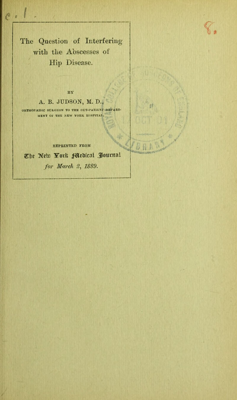 « e The Question of Interfering with the Abscesses of Hip Disease. A. B. JUDSON, M. D., ORTHOPEDIC SURGEON TO TtlE OUT-PATIENT DEPART- MENT 01 THE NEW YORK HOSPITAL. REPJ11NTKP FROM £fjc Weto UTorfc Jiletirai .Journal for March 2, 1889. 'v.h f