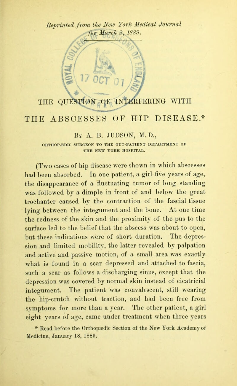 Reprinted from the New York Medical Journal for March 1889. By A. B. JUDSON, M. D., ORTHOPEDIC SURGEON TO THE OUT-PATIENT DEPARTMENT OF THE NEW YORK HOSPITAL. (Two cases of hip disease were shown in which abscesses had been absorbed. In one patient, a girl five years of age, the disappearance of a fluctuating tumor of long standing was followed by a dimple in front of and below the great trochanter caused by the contraction of the fascial tissue lying between the integument and the bone. At one time the redness of the skin and the proximity of the pus to the surface led to the belief that the abscess was about to open, but these indications were of short duration. The depres- sion and limited mobility, the latter revealed by palpation and active and passive motion, of a small area was exactly what is found in a scar depressed and attached to fascia, such a scar as follows a discharging sinus, except that the depression was covered by normal skin instead of cicatricial integument. The patient was convalescent, still wearing the hip-crutch without traction, and had been free from symptoms for more than a year. The other patient, a girl eight years of age, came under treatment when three years * Read before the Orthopaedic Section of the New York Academy of Medicine, January 18, 1889.