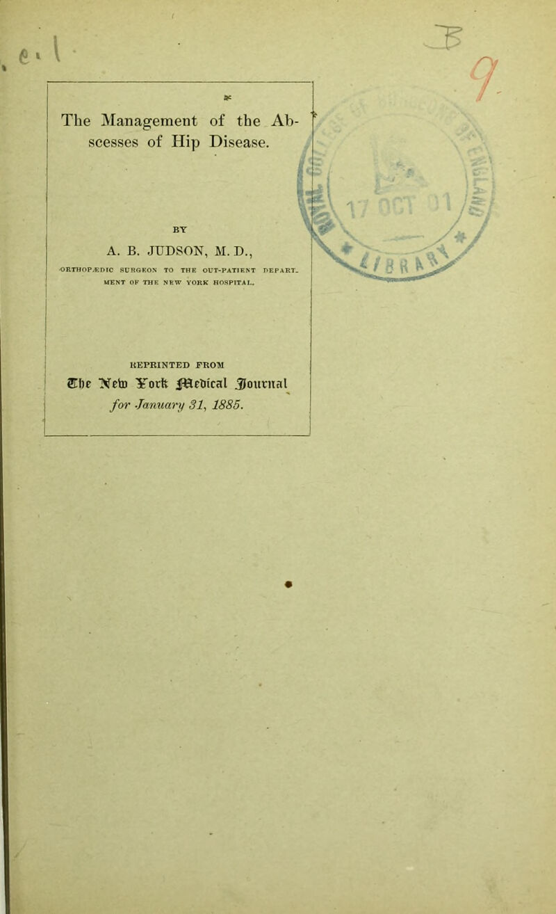 The Management of the Ab scesses of Hip Disease. BY A. B. JUDSON, M. D., •ORTHOPvBmC SURGEON TO THE OUT-PATIENT DEPART- MENT OK THE NEW YORK HOSPITAL. KEPRINTED FROM Ncto York JfHetiical journal for January 31^ 1885.