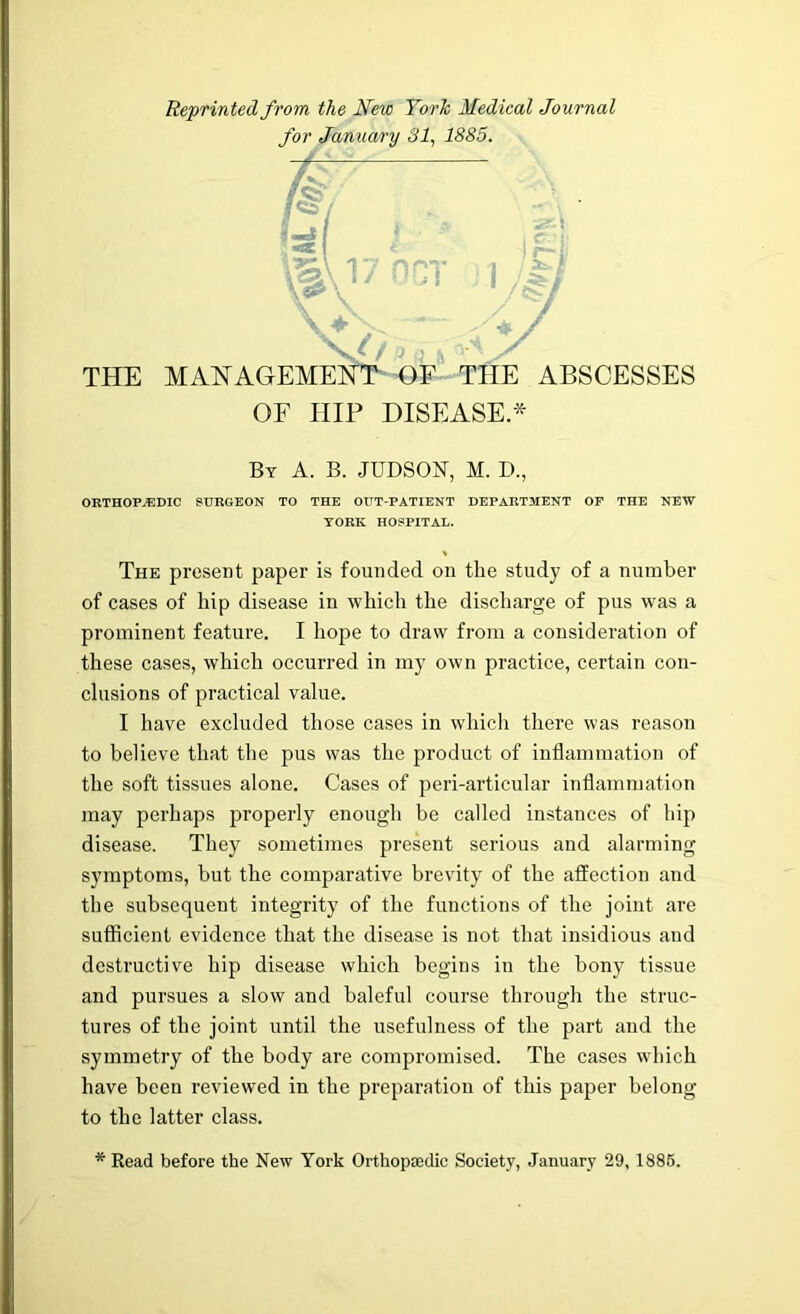 Reprinted from the New YorJc Medical Journal THE MAHAGEMEH E ABSCESSES OF HIP DISEASE.* By a. B. JUDSON, M. D., ORTHOPjEDIC surgeon to the out-patient department op the new YORK HOSPITAL. The present paper is founded on the study of a number of cases of hip disease in which the discharge of pus was a prominent feature. I hope to draw from a consideration of these cases, which occurred in my own practice, certain con- clusions of practical value. I have excluded those cases in which there was reason to believe that the pus was the product of inflammation of the soft tissues alone. Cases of peri-articular inflammation may perhaps properly enoug’h be called instances of hip disease. They sometimes present serious and alarming symptoms, but the comparative brevity of the affection and the subsequent integrity of the functions of the joint are sufficient evidence that the disease is not that insidious and destructive hip disease which begins in the bony tissue and pursues a slow and baleful course through the struc- tures of the joint until the usefulness of the part and the symmetry of the body are compromised. The cases which have been reviewed in the preparation of this paper belong to the latter class. * Read before the New York Orthopiedic Society, January 29, 1886.