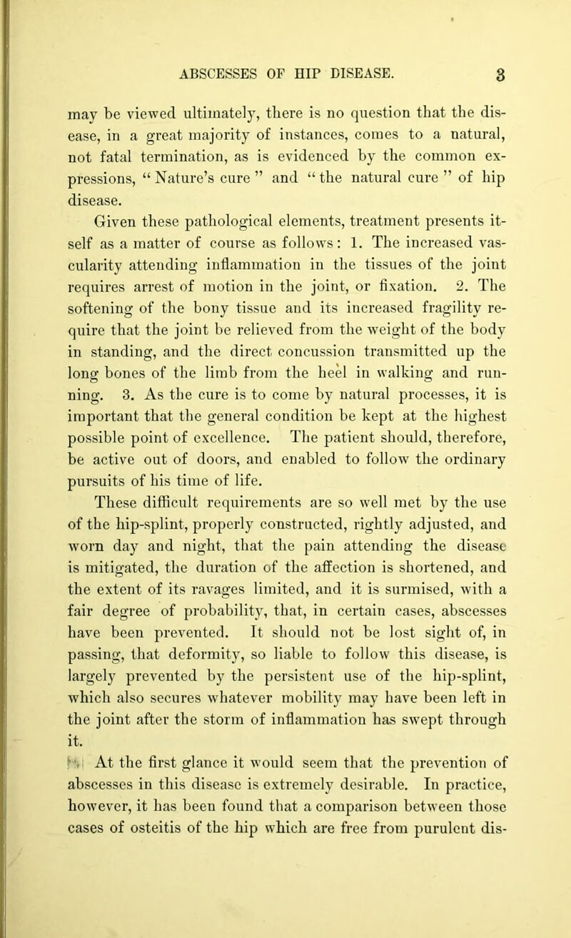 may be viewed ultimately, there is no question that the dis- ease, in a great majority of instances, comes to a natural, not fatal termination, as is evidenced by the common ex- pressions, “ Nature’s cure ” and “ the natural cure ” of hip disease. Given these pathological elements, treatment presents it- self as a matter of course as follows: 1. The increased vas- cularity attending inflammation in the tissues of the joint requires arrest of motion in the joint, or flxation. 2. The softening of the bony tissue and its increased fragility re- quire that the joint be relieved from the weight of the body in standing, and the direct concussion transmitted up the long bones of the limb from the heel in walking and run- ning. 3. As the cure is to come by natural processes, it is important that the general condition be kept at the highest possible point of excellence. The patient should, therefore, be active out of doors, and enabled to follow the ordinary pursuits of his time of life. These difficult requirements are so well met by the use of the hip-splint, properly constructed, rightly adjusted, and worn day and night, that the pain attending the disease is mitigated, the duration of the affection is shortened, and the extent of its ravages limited, and it is surmised, with a fair degree of probability, that, in certain cases, abscesses have been prevented. It should not be lost sight of, in passing, that deformity, so liable to follow this disease, is largely prevented by the persistent use of the hip-splint, which also secures whatever mobility may have been left in the joint after the storm of inflammation has swept through it. h'ji At the first glance it would seem that the prevention of abscesses in this disease is extremely desirable. In practice, however, it has been found that a comparison between those cases of osteitis of the hip which are free from purulent dis-