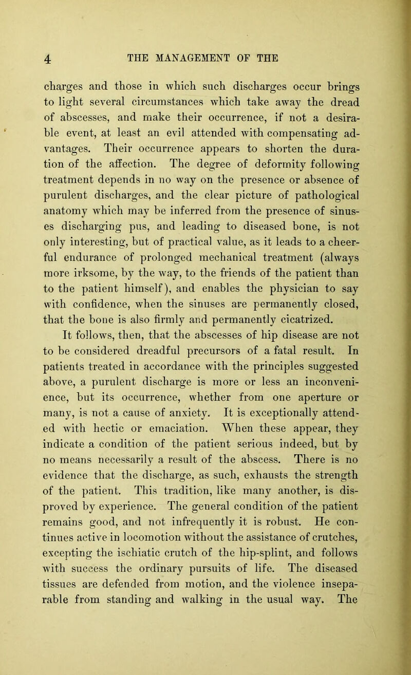 charges and those in which such discharges occur brings to light several circumstances which take away the dread of abscesses, and make their occurrence, if not a desira- ble event, at least an evil attended with compensating ad- vantages. Their occurrence appears to shorten the dura- tion of the affection. The degree of deformity following treatment depends in no way on the presence or absence of purulent discharges, and the clear picture of pathological anatomy which may be inferred from the presence of sinus- es discharging pus, and leading to diseased bone, is not only interesting, but of practical value, as it leads to a cheer- ful endurance of prolonged mechanical treatment (always more irksome, by the way, to the friends of the patient than to the patient himself), and enables the physician to say with confidence, when the sinuses are permanently closed, that the bone is also firmly and permanently cicatrized. It follows, then, that the abscesses of hip disease are not to he considered dreadful precursors of a fatal result. In patients treated in accordance with the principles suggested above, a purulent discharge is more or less an inconveni- ence, but its occurrence, whether from one aperture or many, is not a cause of anxiety. It is exceptionally attend- ed with hectic or emaciation. When these appear, they indicate a condition of the patient serious indeed, but by no means necessarily a result of the abscess. There is no evidence that the discharge, as such, exhausts the strength of the patient. This tradition, like many another, is dis- proved by experience. The general condition of the patient remains good, and not infrequently it is robust. He con- tinues active in locomotion without the assistance of crutches, excepting the ischiatic crutch of the hip-splint, and follows w'ith success the ordinary pursuits of life. The diseased tissues are defended from motion, and the violence insepa- rable from standing and walking in the usual way. The