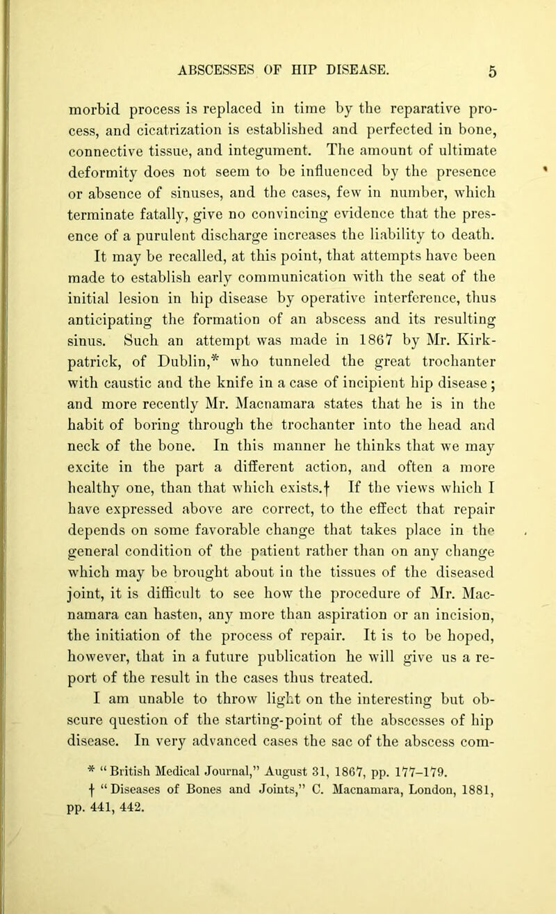 morbid process is replaced in time by the reparative pro- cess, and cicatrization is established and perfected in bone, connective tissue, and integument. The amount of ultimate deformity does not seem to be influenced by the presence or absence of sinuses, and the cases, few in number, which terminate fatally, give no convincing evidence that the pres- ence of a purulent discharge increases the liability to death. It may be recalled, at this point, that attempts have been made to establish early communication with the seat of the initial lesion in hip disease by operative interference, thus anticipating the formation of an abscess and its resulting sinus. Such an attempt was made in 1867 by Mr. Kirk- patrick, of Dublin,* who tunneled the great trochanter with caustic and the knife in a case of incipient hip disease ; and more recently Mr. Macnamara states that he is in the habit of boring through the trochanter into the head and neck of the bone. In this manner he thinks that we may excite in the part a different action, and often a more healthy one, than that which exists.f If the views which I have expressed above are correct, to the effect that repair depends on some favorable change that takes place in the general condition of the patient rather than on any change which may be brought about in the tissues of the diseased joint, it is difficult to see how the procedure of Mr. Mac- namara can hasten, any more than aspiration or an incision, the initiation of the process of repair. It is to be hoped, however, that in a future publication he will give us a re- port of the result in the cases thus treated. I am unable to throw light on the interesting but ob- scure question of the starting-point of the abscesses of hip disease. In very advanced cases the sac of the abscess com- * “British Medical Journal,” August 31, 1867, pp. 177-179. f “Diseases of Bones and Joints,” C. Macnamara, London, 1881, pp. 441, 442.
