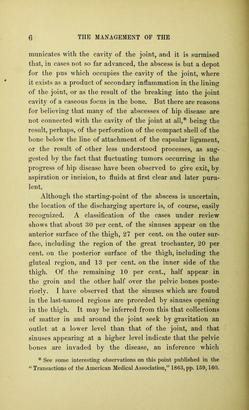 municates with the cavity of the joint, and it is surmised that, in cases not so far advanced, the abscess is but a depot for the pus which occupies the cavity of the joint, where it exists as a product of secondary inflammation in the lininir of the joint, or as the result of the breaking into the joint cavity of a caseous focus in the bone. But there are reasons for believing that many of the abscesses of hip disease are not connected with the cavity of the joint at all,* being the result, perhaps, of the perforation of the compact shell of the bone below the line of attachment of the capsular ligament, or the result of other less understood processes, as sug- gested by the fact that fluctuating tumors occurring in the progress of hip disease have been observed to give exit, by aspiration or incision, to fluids at first clear and later puru- lent. Although the starting-point of the abscess is uncertain, the location of the discharging aperture is, of course, easily recognized. A classification of the cases under review shows that about 30 per cent, of the sinuses appear on the anterior surface of the thigh, 27 per cent, on the outer sur- face, including the region of the great trochanter, 20 per cent, on the posterior surface of the thigh, including the gluteal region, and 13 per cent, on the inner side of the thigh. Of the remaining 10 per cent., half appear in the groin and the other half over the pelvic bones poste- riorly. I have observed that the sinuses which are found in the last-named regions are preceded by sinuses opening in the thigh. It may be inferred from this that collections of matter in and around the joint seek by gravitation an outlet at a lower level than that of the joint, and that sinuses appealing at a higher level indicate that the pelvic bones are invaded by the disease, an inference which * See some interesting observations on this point published in the “ Transactions of the American Medical Association,” 1863, pp. 169,160.