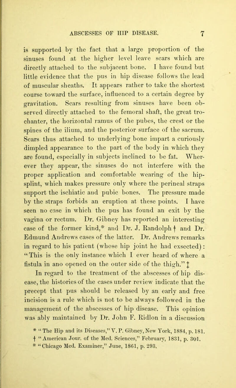 is supported by tlie fact tliat a large proportion of the sinuses found at the higher level leave scars which are directly attached to the subjacent bone. I have found but little evidence that the pus in hip disease follows the lead of muscular sheaths. It appears rather to take the shortest course toward the surface, influenced to a certain degree by gravitation. Scars resulting from sinuses have been ob- served directly attached to the femoral shaft, the great tro- chanter, the horizontal ramus of the pubes, the crest or the spines of the ilium, and the posterior surface of the sacrum. Scars thus attached to underlying bone impart a curiously dimpled appearance to the part of the body in which they are found, especially in subjects inclined to be fat. Wher- ever they appear, the sinuses do not interfere with the proper application and comfortable u’earing of the hip- splint, which makes pressure only where the perineal straps support the ischiatic and pubic bones. The pressure made by the straps forbids an eruption at these points. I have seen no case in which the pus has found an exit by the vagina or rectum. Dr. Gibney has reported an interesting case of the former kind,* and Dr. J. Eandolph j- and Dr. Edmund Andrews cases of the latter. Dr. Andrews remarks in regard to his patient (whose hip joint he had exsected): “This is the only instance which I ever heard of where a fistula in ano opened on the outer side of the thigh.” J In regard to the treatment of the abscesses of hip dis- ease, the histories of the cases under review indicate that the precept that pus should be released by an early and free incision is a rule which is not to be always followed in the management of the abscesses of hip disease. This opinion was ably maintained by Dr. John F. Ridlon in a discussion * “ The Hip and its Disease.^,” V. P. Gibney, New York, 1884, p. 181. f “American Jour, of the Med. Sciences,” February, 1831, p. 301. * “Chicago Med. Examiner,” June, 1861, p. 293.