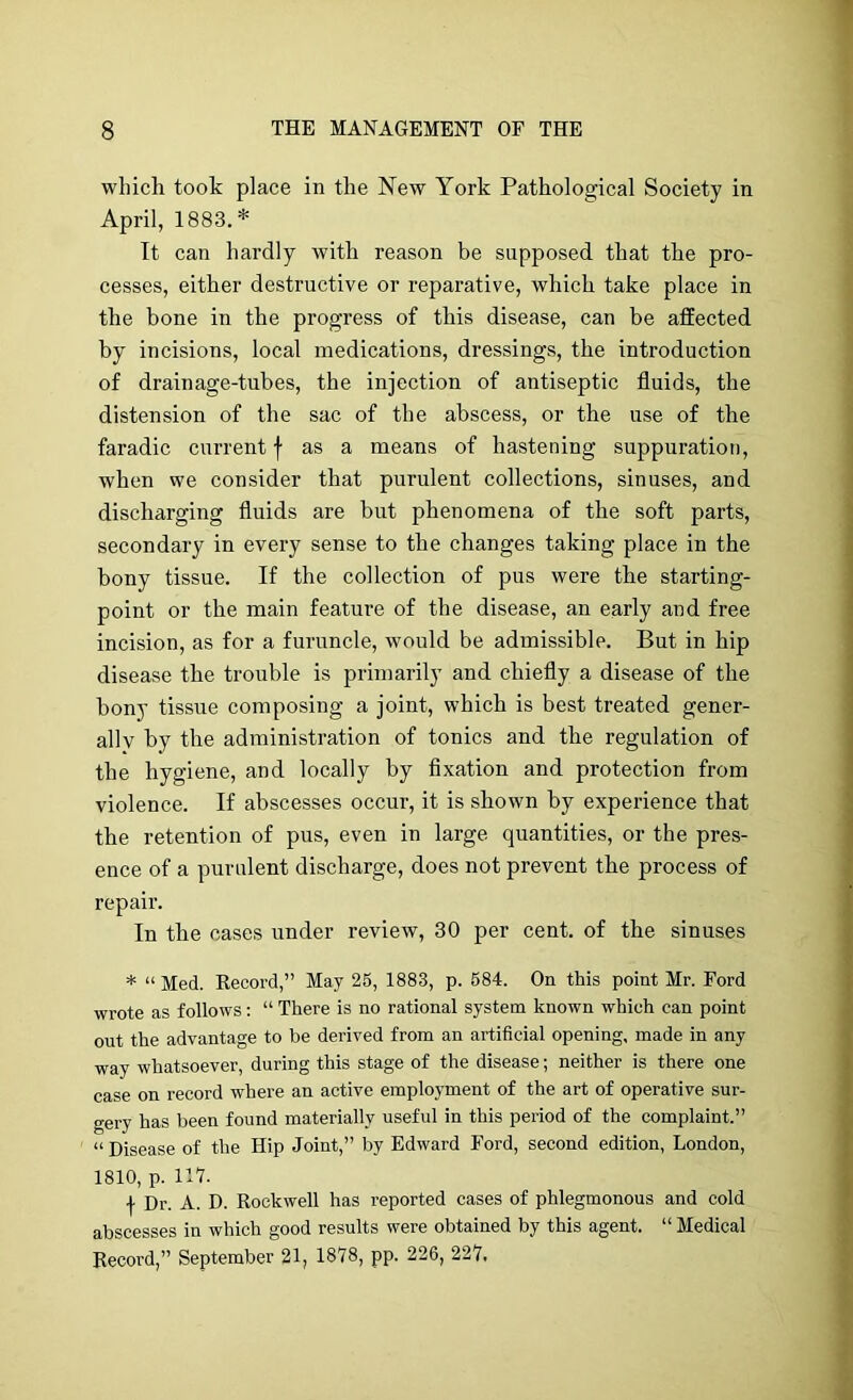 which took place in the New York Pathological Society in April, 1883.* It can hardly with reason be supposed that the pro- cesses, either destructive or reparative, which take place in the bone in the progress of this disease, can be affected by incisions, local medications, dressings, the introduction of drainage-tubes, the injection of antiseptic fluids, the distension of the sac of the abscess, or the use of the faradic current f as a means of hastening suppuration, when we consider that purulent collections, sinuses, and discharging fluids are but phenomena of the soft parts, secondary in every sense to the changes taking place in the bony tissue. If the collection of pus were the starting- point or the main feature of the disease, an early and free incision, as for a furuncle, would be admissible. But in hip disease the trouble is primarily and chiefly a disease of the bony tissue composing a joint, which is best treated gener- ally by the administration of tonics and the regulation of the hygiene, and locally by fixation and protection from violence. If abscesses occur, it is shown by experience that the retention of pus, even in large quantities, or the pres- ence of a purulent discharge, does not prevent the process of repair. In the cases under review, 30 per cent, of the sinuses * “Med. Kecord,” May 25, 1883, p. 684. On this point Mr. Ford wrote as follows: “ There is no rational system known which can point out the advantage to be derived from an artificial opening, made in any way whatsoever, during this stage of the disease; neither is there one case on record where an active employment of the art of operative sur- gery has been found materially useful in this period of the complaint.” “ Disease of the Hip Joint,” by Edward Ford, second edition, London, 1810, p. 111. \ Dr. A. D. Rockwell has reported cases of phlegmonous and cold abscesses in which good results were obtained by this agent. “ Medical Record,” September 21, IfilS, pp. 226, 227,