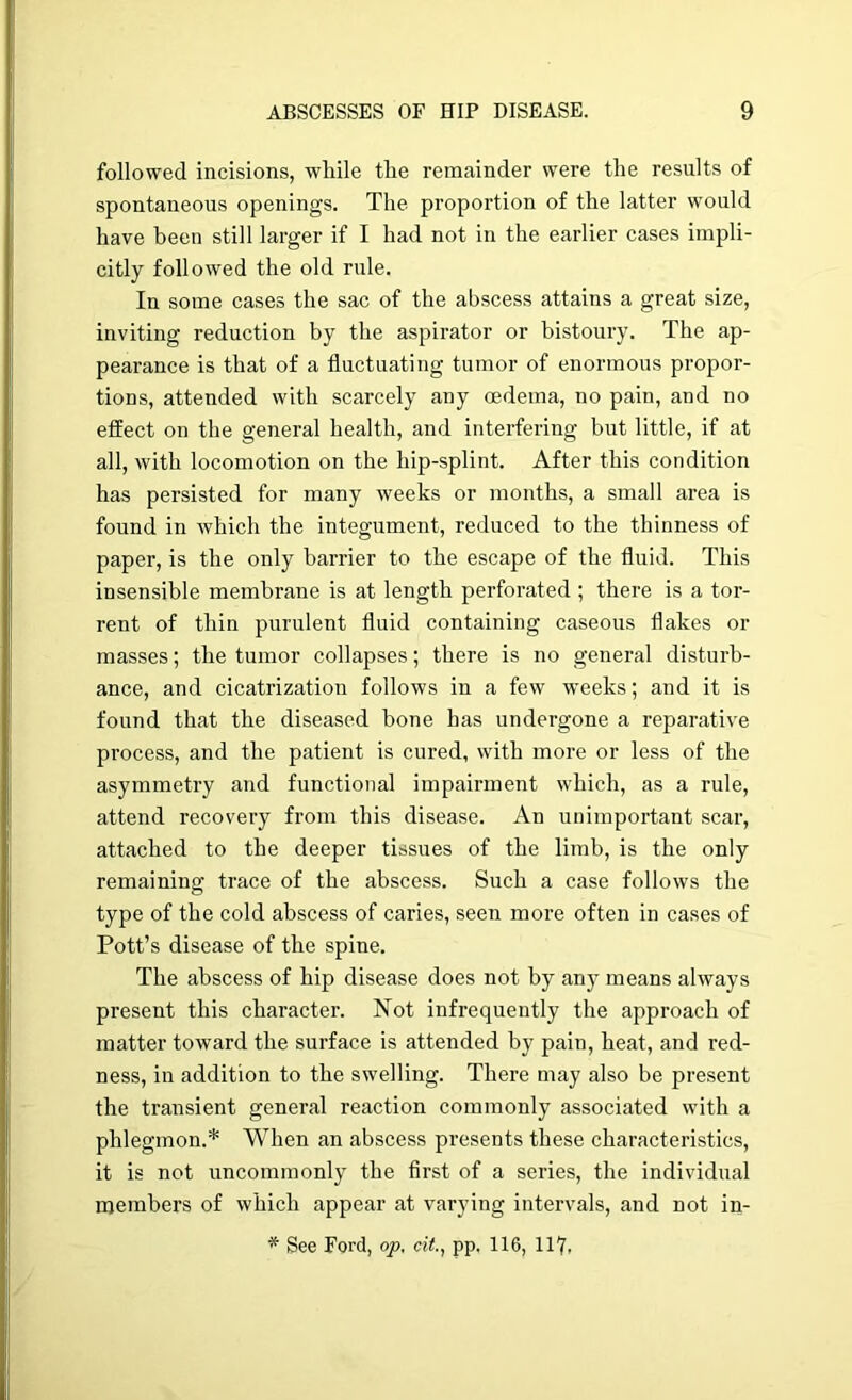 followed incisions, wliile tlie remainder were the results of spontaneous openings. The proportion of the latter would have been still larger if I had not in the earlier cases impli- citly followed the old rule. In some cases the sac of the abscess attains a great size, inviting reduction by the aspirator or bistoury. The ap- pearance is that of a fluctuating tumor of enormous propor- tions, attended with scarcely any oedema, no pain, and no effect on the general health, and interfering but little, if at all, with locomotion on the hip-splint. After this condition has persisted for many weeks or months, a small area is found in which the integument, reduced to the thinness of paper, is the only barrier to the escape of the fluid. This insensible membrane is at length perforated ; there is a tor- rent of thin purulent fluid containing caseous flakes or masses; the tumor collapses; there is no general disturb- ance, and cicatrization follows in a few weeks; and it is found that the diseased bone has undergone a reparative process, and the patient is cured, with more or less of the asymmetry and functional impairment which, as a rule, attend recovery from this disease. An unimportant scar, attached to the deeper tissues of the limb, is the only remaining trace of the abscess. Such a case follows the type of the cold abscess of caries, seen more often in cases of Pott’s disease of the spine. The abscess of hip disease does not by any means always present this character. Not infrequently the approach of matter toward the surface is attended by pain, heat, and red- ness, in addition to the swelling. There may also be present the transient general reaction commonly associated with a phlegmon.* When an abscess presents these characteristics, it is not uncommonly the first of a series, the individual members of which appear at varying intervals, and not in- * See Ford, op. cit., pp. 116, 117,