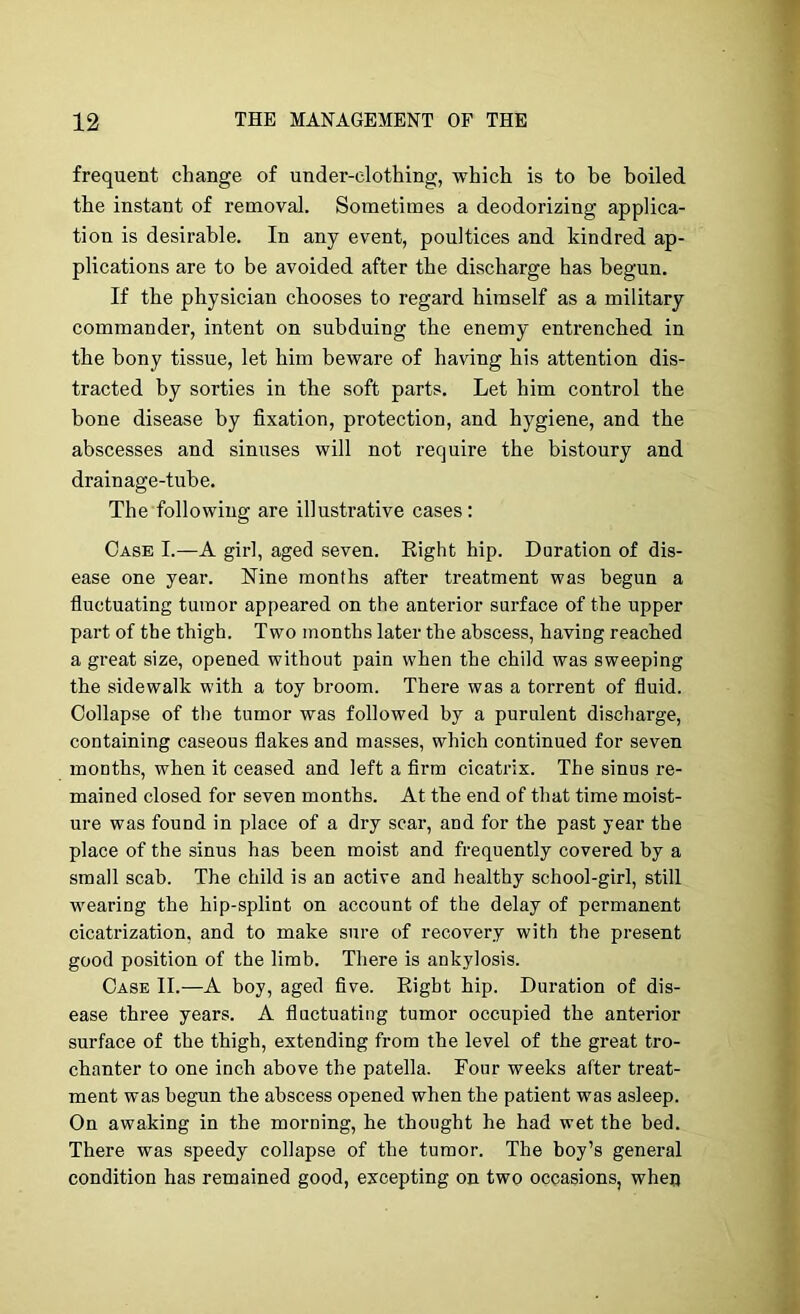 frequent change of under-clothing, which is to be boiled the instant of removal. Sometimes a deodorizing applica- tion is desirable. In any event, poultices and kindred ap- plications are to be avoided after the discharge has begun. If the physician chooses to regard himself as a military commander, intent on subduing the enemy entrenched in the bony tissue, let him beware of having his attention dis- tracted by sorties in the soft parts. Let him control the bone disease by fixation, protection, and hygiene, and the abscesses and sinuses will not require the bistoury and drainage-tube. The following are illustrative cases : Case I.—-A girl, aged seven. Right hip. Duration of dis- ease one year. Nine months after treatment was begun a fluctuating tumor appeared on the anterior surface of the upper part of the thigh. Two months later the abscess, having reached a great size, opened without pain when the child was sweeping the sidewalk with a toy broom. There was a torrent of fluid. Collapse of the tumor was followed by a purulent discharge, containing caseous flakes and masses, which continued for seven months, when it ceased and left a Arm cicatrix. The sinus re- mained closed for seven months. At the end of that time moist- ure was found in place of a dry scar, and for the past year the place of the sinus has been moist and frequently covered by a small scab. The child is an active and healthy school-girl, still wearing the hip-splint on account of the delay of permanent cicatrization, and to make sure of recovery with the present good position of the limb. There is ankylosis. Case II.—A boy, aged flve. Eight hip. Duration of dis- ease three years. A fluctuating tumor occupied the anterior surface of the thigh, extending from the level of the great tro- chanter to one inch above the patella. Four weeks after treat- ment was begun the abscess opened when the patient was asleep. On awaking in the morning, he thought he had wet the bed. There was speedy collapse of the tumor. The boy’s general condition has remained good, excepting on two occasions, when