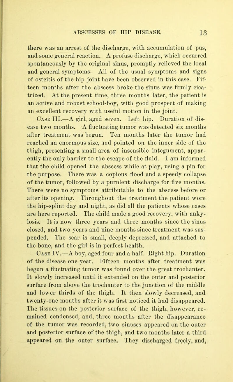 there was an arrest of the discharge, with accumulation of pus, and some general reaction. A profuse discharge, which occurred spontaneously by the original sinus, promptly relieved the local and general symptoms. All of the usual symptoms and signs of osteitis of the hip joint have been observed in this case. Fif- teen months after the abscess broke the sinus was firmly cica- trized. At the present time, three months later, the patient is an active and robust school-boy, witfi good prospect of making an excellent recovery with useful motion in the joint. Case III.—A girl, aged seven. Left Ijip. Duration of dis- ease two months. A fluctuating tumor was detected six months after treatment was begun. Ten months later the tumor had reached an enormous size, and pointed on the inner side of the tliigh, presenting a small area of insensible integument, appar- ently the only barrier to the escape of the fluid. I am informed that the cliild opened the abscess while at play, using a pin for the purpose. There was a copious flood and a speedy collapse of the tumor, followed by a purulent discharge for five months. There were no symptoms attributable to the abscess before or after its opening. Throughout the treatment the patient wore the hip-splint day and night, as did all the patients whose cases are here reported. The child made a good recovery, with anky- losis. It is now three years and three months since the sinus closed, and two years and nine months since treatment was sus- pended. The scar is small, deeply depressed, and attached to the bone, and the girl is in perfect health. Case IV.—A boy, aged four and a half. Right hip. Duration of the disease one year. Fifteen months after treatment was begun a fluctuating tumor was found over the great trochanter. It slowly increased until it extended on the outer and posterior surface from above the trochanter to the junction of the middle and lower thirds of the thigh. It then slowly decreased, and twenty-one months after it was first noticed it had disappeared. The tissues on the posterior surface of the thigh, however, re- mained condensed, and, three months after the disappearance of the tumor was recorded, two sinuses appeared on the outer and posterior surface of the thigh, and two months later a third appeared on the outer surface. They digc-harged freely, and,