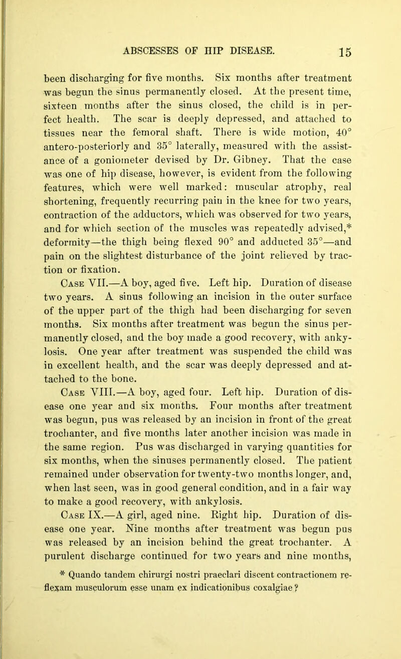 been discharging for five months. Six months after treatment was begun the sinus permanently closed. At the present time, sixteen months after the sinus closed, the child is in per- fect health. The scar is deeply depressed, and attached to tissues near the femoral shaft. There is wide motion, 40° antero-posteriorly and 35° laterally, measured with the assist- ance of a goniometer devised by Dr. Gibney. That the case was one of hip disease, however, is evident from the following features, which were well marked: muscular atrophy, real shortening, frequently recurring pain in the knee for two years, contraction of the adductors, which was observed for two years, and for which section of the muscles was repeatedly advised,* deformity—the thigh being flexed 90° and adducted 35°—and pain on the slightest disturbance of the joint relieved by trac- tion or fixation. Case VII.—A boy, aged five. Left hip. Duration of disease two years. A sinus following an incision in the outer surface of the upper part of the thigh had been discharging for seven months. Six months after treatment was begun the sinus per- manently closed, and the boy made a good recovery, with anky- losis. One year after treatment was suspended the child was in excellent health, and the scar was deeply depressed and at- tached to the bone. Case VIII.—A boy, aged four. Left hip. Duration of dis- ease one year and six months. Four months after treatment was begun, pus was released by an incision in front of the great trochanter, and five months later another incision was made in the same region. Pus was discharged in varying quantities for six months, when the sinuses permanently closed. The patient remained under observation for twenty-two months longer, and, when last seen, was in good general condition, and in a fair way to make a good recovery, with ankylosis. Case IX.—A girl, aged nine. Right hip. Duration of dis- ease one year. Nine months after treatment was begun pus was released by an incision behind the great trochanter. A purulent discharge continued for two years and nine months, * Quando tandem chirurgi nostri praeclari discent contractionem re- flexam musculorum esse unam ex indicationibus coxalgiae ?
