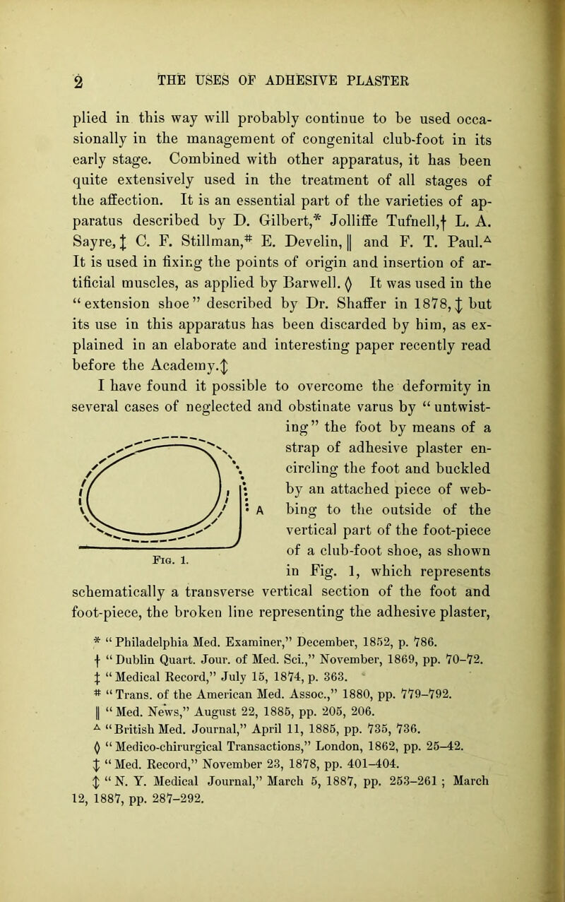 plied in this way will probably continue to be used occa- sionally in the management of congenital club-foot in its early stage. Combined with other apparatus, it has been quite extensively used in the treatment of all stages of the affection. It is an essential part of the varieties of ap- paratus described by D. Gilbert,* Jolliffe Tufnell,f L. A. Sayre, | C. F. Stillman,* E. Develin, || and F. T. Paul.A It is used in fixing the points of origin and insertion of ar- tificial muscles, as applied by Barwell. () It was used in the “extension shoe” described by Dr. Shaffer in 1878, J but its use in this apparatus has been discarded by him, as ex- plained in an elaborate aud interesting paper recently read before the Academy.^ I have found it possible to overcome the deformity in several cases of neglected and obstinate varus by “ untwist- ing” the foot by means of a strap of adhesive plaster en- circling the foot and buckled by an attached piece of web- bing to the outside of the vertical part of the foot-piece of a club-foot shoe, as shown in Fig. 1, which represents schematically a transverse vertical section of the foot and foot-piece, the broken line representing the adhesive plaster, * “Philadelphia Med. Examiner,” December, 1852, p. '786. f “ Dublin Quart. Jour, of Med. Sci.,” November, 1869, pp. 70-72. \ “Medical Record,” July 15, 1874, p. 363. # “Trans, of the American Med. Assoc.,” 1880, pp. 779-792. | “ Med. News,” August 22, 1885, pp. 205, 206. A “British Med. Journal,” April 11, 1885, pp. 735, 736. () “ Medico-chirurgical Transactions,” London, 1862, pp. 25-42. $ “Med. Record,” November 23, 1878, pp. 401-404. $ “N. Y. Medical Journal,” March 5, 1887, pp. 253-261 ; March 12, 1887, pp. 287-292.