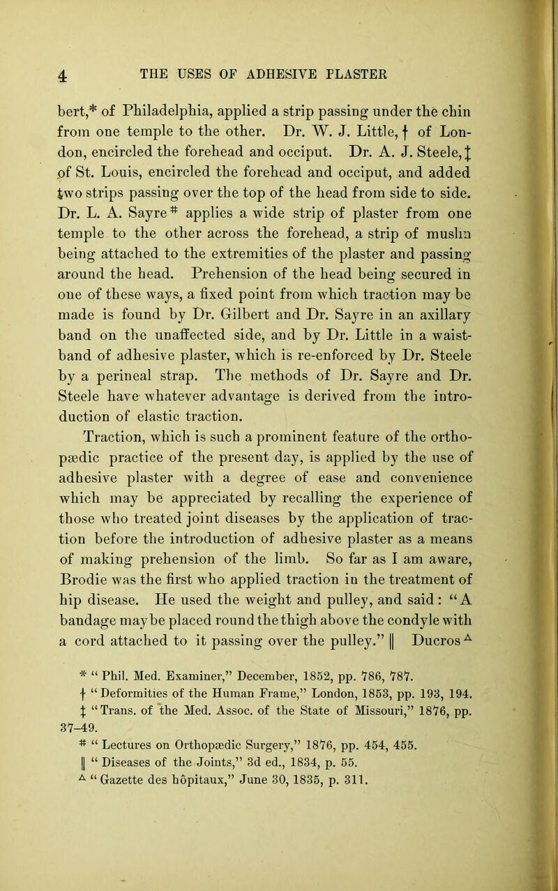 bert,* of Philadelphia, applied a strip passing under the chin from one temple to the other. Dr. W. J. Little, f of Lon- don, encircled the forehead and occiput. Dr. A. J. Steele, J of St. Louis, encircled the forehead and occiput, and added two strips passing over the top of the head from side to side. Dr. L. A. Sayre * applies a wide strip of plaster from one temple to the other across the forehead, a strip of muslin being attached to the extremities of the plaster and passing around the head. Prehension of the head being secured in one of these ways, a fixed point from which traction may be made is found by Dr. Gilbert and Dr. Sayre in an axillary band on the unaffected side, and by Dr. Little in a waist- band of adhesive plaster, which is re-enforced by Dr. Steele by a perineal strap. The methods of Dr. Sayre and Dr. Steele have whatever advantage is derived from the intro- duction of elastic traction. Traction, which is such a prominent feature of the ortho- pedic practice of the present day, is applied by the use of adhesive plaster with a degree of ease and convenience which may be appreciated by recalling the experience of those who treated joint diseases by the application of trac- tion before the introduction of adhesive plaster as a means of making prehension of the limb. So far as I am aware, Brodie was the first who applied traction in the treatment of hip disease. He used the weight and pulley, and said: “A bandage maybe placed round the thigh above the condyle with a cord attached to it passing over the pulley.” || Ducros A * “Phil. Med. Examiner,” December, 1852, pp. *786, 787. f “Deformities of the Human Frame,” London, 1853, pp. 193, 194. \ “Trans, of the Med. Assoc, of the State of Missouri,” 1876, pp. 37-49. # “ Lectures on Orthopaedic Surgery,” 1876, pp. 454, 455. | “ Diseases of the Joints,” 3d ed., 1834, p. 55. A “Gazette des hopitaux,” June 30, 1835, p. 311.