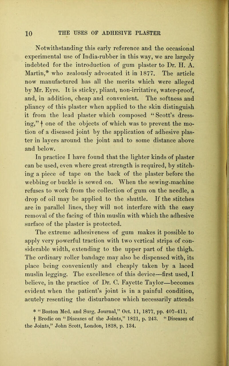 Notwithstanding this early reference and the occasional experimental use of India-rubber in this way, we are largely indebted for the introduction of gum plaster to Dr. H. A. Martin,* who zealously advocated it in 1877. The article now manufactured has all the merits which were alleged by Mr. Eyre. It is sticky, pliant, non-irritative, water-proof, and, in addition, cheap and convenient. The softness and pliancy of this plaster when applied to the skin distinguish it from the lead plaster which composed “ Scott’s dress- ing,” f one of the objects of which was to prevent the mo- tion of a diseased joint by the application of adhesive plas- ter in layers around the joint and to some distance above and below. In practice I have found that the lighter kinds of plaster can be used, even where great strength is required, by stitch- ing a piece of tape on the back of the plaster before the webbing or buckle is sewed on. When the sewing-machine refuses to work from the collection of gum on the needle, a drop of oil may be applied to the shuttle. If the stitches are in parallel lines, they will not interfere with the easy removal of the facing of thin muslin with which the adhesive surface of the plaster is protected. The extreme adhesiveness of gum makes it possible to apply very powerful traction with two vertical strips of con- siderable width, extending to the upper part of the thigh. The ordinary roller bandage may also be dispensed with, its place being conveniently and cheaply taken by a laced muslin legging. The excellence of this device—first used, I believe, in the practice of Dr. C. Fayette Taylor—becomes evident when the patient’s joint is in a painful condition, acutely resenting the disturbance which necessarily attends * “Boston Med. and Surg. Journal,” Oct. 11, 1877, pp. 407-411. f Brodie on “Diseases of the Joints,” 1821, p. 243. “Diseases of the Joints,” John Scott, London, 1828, p. 134.