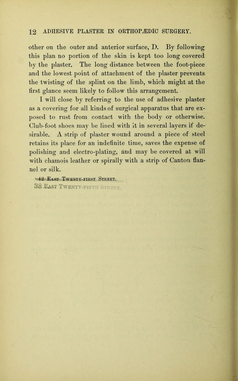 other on the outer and anterior surface, D. By following this plan no portion of the skin is kept too long covered by the plaster. The long distance between the foot-piece and the lowest point of attachment of the plaster prevents the twisting of the splint on the limb, which might at the first glance seem likely to follow this arrangement. I will close by referring to the use of adhesive plaster as a covering for all kinds of surgical apparatus that are ex- posed to rust from contact with the body or otherwise. Club-foot shoes may be lined with it in several layers if de- sirable. A strip of plaster wound around a piece of steel retains its place for an indefinite time, saves the expense of polishing and electro-plating, and may be covered at will with chamois leather or spirally with a strip of Canton flan- nel or silk. • 42 East Twenty-first Street. 3S East Twenty-fu’t'' s