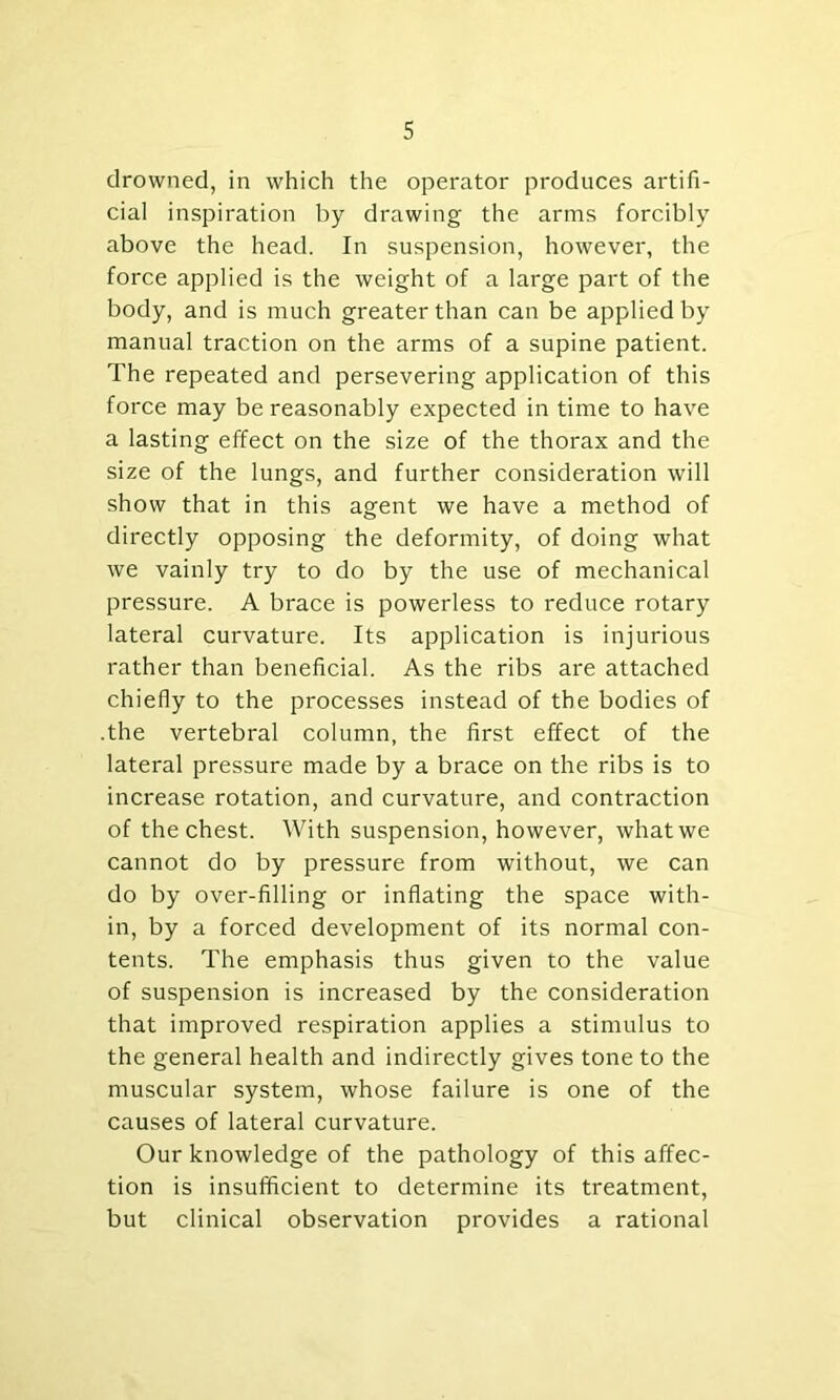 drowned, in which the operator produces artifi- cial inspiration by drawing the arms forcibly above the head. In suspension, however, the force applied is the weight of a large part of the body, and is much greater than can be applied by manual traction on the arms of a supine patient. The repeated and persevering application of this force may be reasonably expected in time to have a lasting effect on the size of the thorax and the size of the lungs, and further consideration will show that in this agent we have a method of directly opposing the deformity, of doing what we vainly try to do by the use of mechanical pressure. A brace is powerless to reduce rotary lateral curvature. Its application is injurious rather than beneficial. As the ribs are attached chiefly to the processes instead of the bodies of .the vertebral column, the first effect of the lateral pressure made by a brace on the ribs is to increase rotation, and curvature, and contraction of the chest. With suspension, however, what we cannot do by pressure from without, we can do by over-filling or inflating the space with- in, by a forced development of its normal con- tents. The emphasis thus given to the value of suspension is increased by the consideration that improved respiration applies a stimulus to the general health and indirectly gives tone to the muscular system, whose failure is one of the causes of lateral curvature. Our knowledge of the pathology of this affec- tion is insufficient to determine its treatment, but clinical observation provides a rational