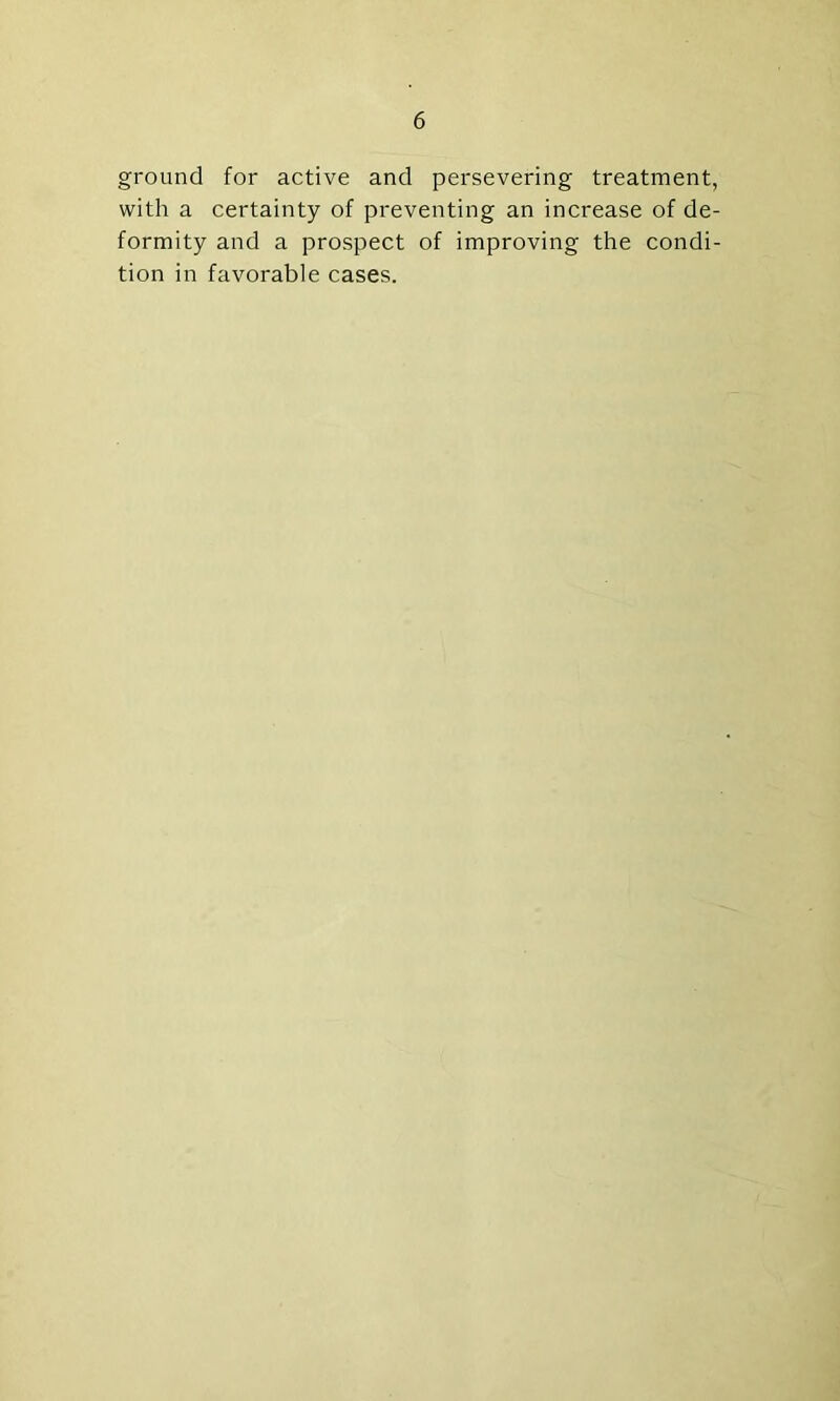 ground for active and persevering treatment, with a certainty of preventing an increase of de- formity and a prospect of improving the condi- tion in favorable cases.