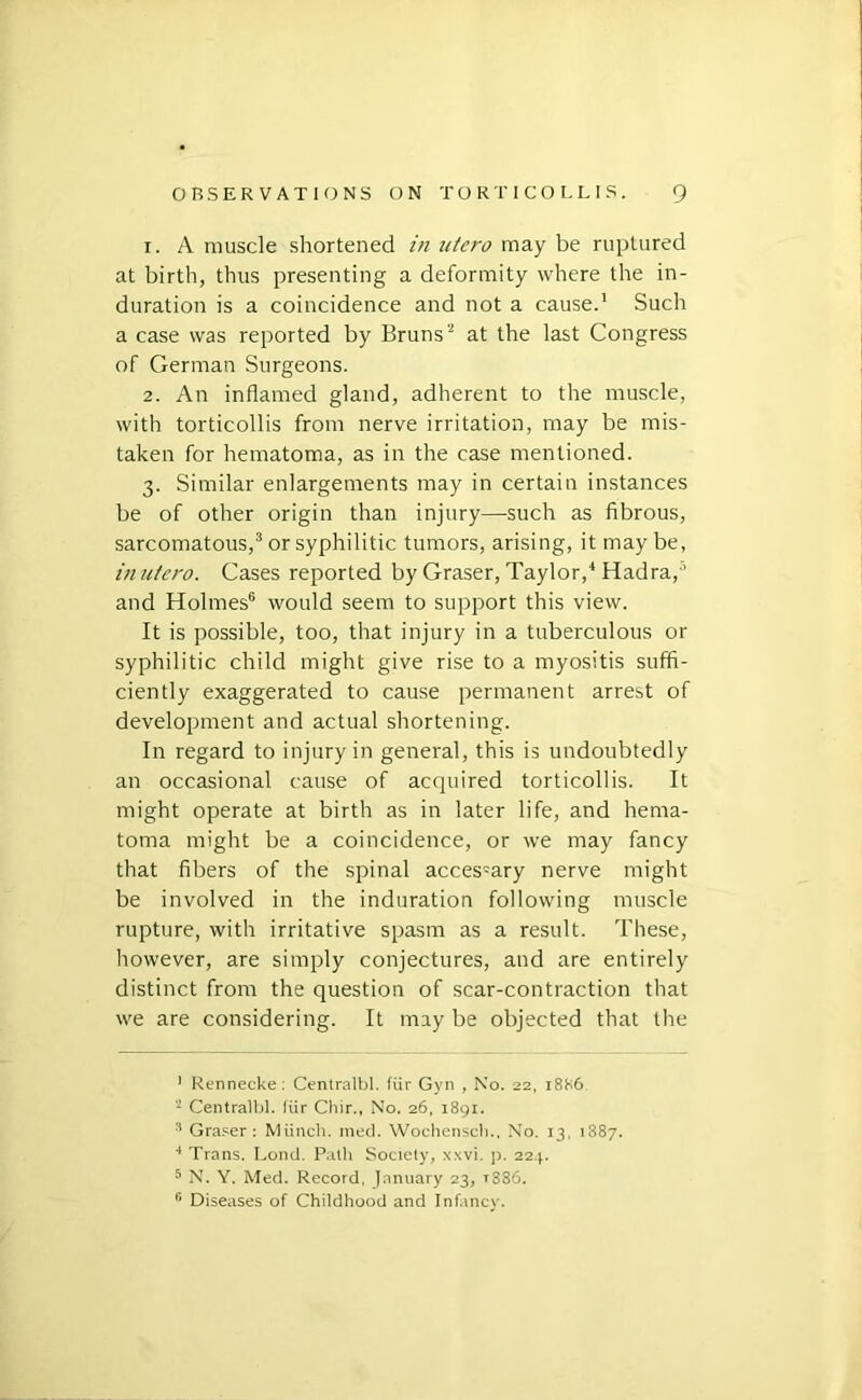 1. A muscle shortened in utero may be ruptured at birth, thus presenting a deformity where the in- duration is a coincidence and not a cause.’ Such a case was reported by Bruns''’ at the last Congress of German Surgeons. 2. An inflamed gland, adherent to the muscle, with torticollis from nerve irritation, may be mis- taken for hematoma, as in the case mentioned. 3. Similar enlargements may in certain instances be of other origin than injury—such as fibrous, sarcomatous,® or syphilitic tumors, arising, it maybe, in utero. Cases reported by Graser, Taylor,‘ Hadra,'’ and Holmes® would seem to support this view. It is possible, too, that injury in a tuberculous or syphilitic child might give rise to a myositis suffi- ciently exaggerated to cause permanent arrest of development and actual shortening. In regard to injury in general, this is undoubtedly an occasional cause of acquired torticollis. It might operate at birth as in later life, and hema- toma might be a coincidence, or we may fancy that fibers of the spinal accessary nerve might be involved in the induration following muscle rupture, with irritative spasm as a result. These, however, are simply conjectures, and are entirely distinct from the question of scar-contraction that we are considering. It may be objected that the ' Rennecke: Centralbl. fiir Gyn , No. 22, 18S6 Centralbl. Kir Chir., No. 26, i8gi. •'* Graser : Miinch. nied. Woclienscli., No. 13, 1887. ■* Trans. Lond. Path Society, xxvi. p. 22.p ^ N. Y. Med. Record, January 23, t886. ‘‘ Diseases of Childhood and Infancy.