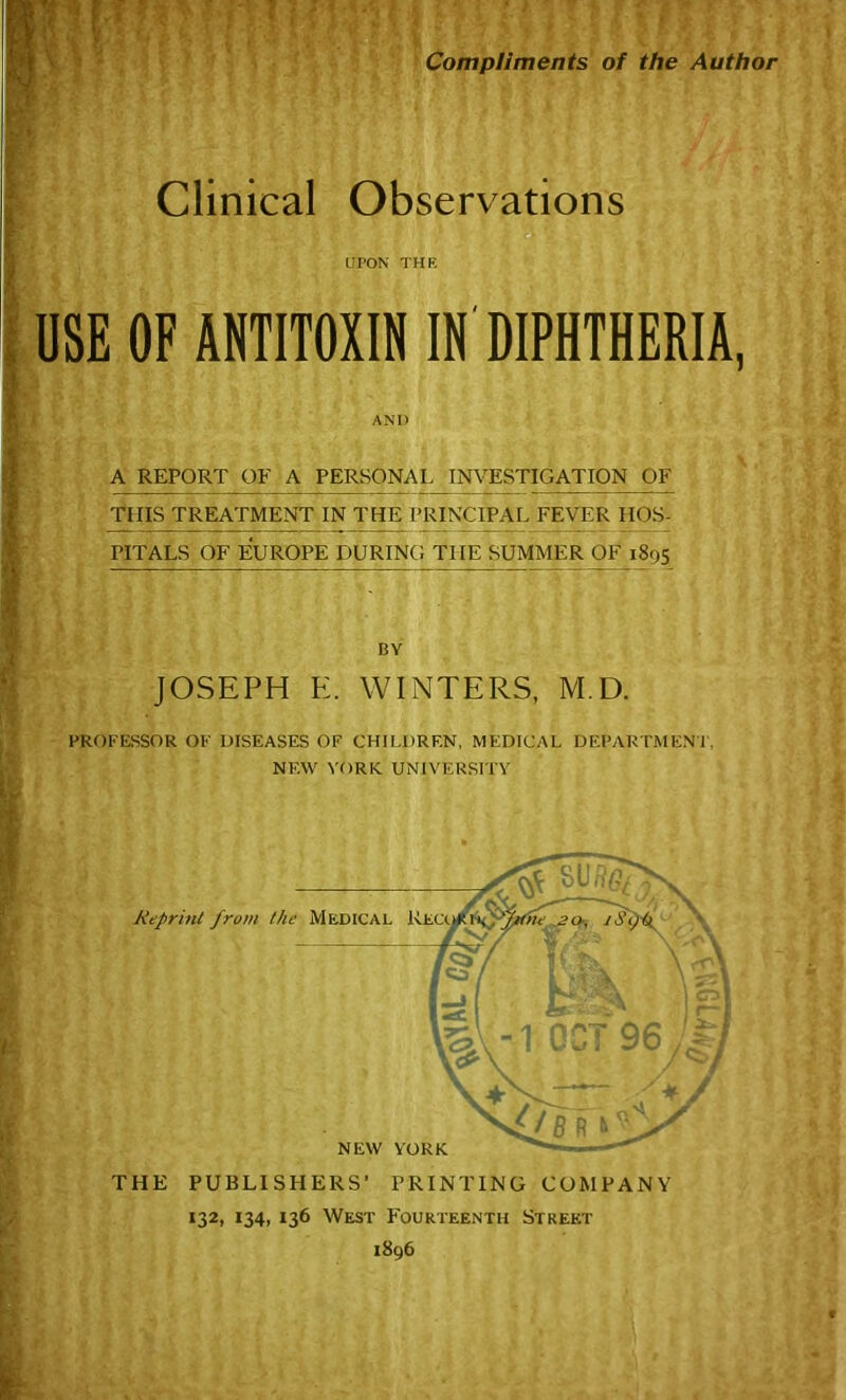 Compliments of the Author Clinical Observations UPON THE OF ANTITOXIN IN DIPHTHERIA, AND A REPORT OF A PERSONAL INVESTIGATION OF THIS TREATMENT IN THE PRINCIPAL FEVER HOS- PITALS OF EUROPE DURING THE SUMMER OF 1895 BY JOSEPH E. WINTERS, M D. PROFESSOR OF DISEASES OF CHILDREN, MEDICAL DEPARTMENT, NEW YORK. UNIVERSITY THE PUBLISHERS' PRINTING COMPANY 132, 134, 136 West Fourteenth Street 1896 USE