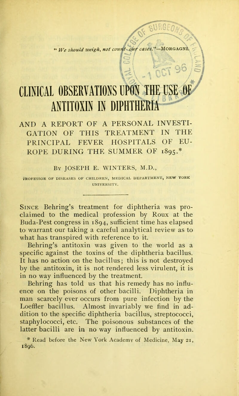 AND A REPORT OF A PERSONAL INVESTI- GATION OF THIS TREATMENT IN THE PRINCIPAL FEVER HOSPITALS OF EU- ROPE DURING THE SUMMER OF 1895.* UNIVERSITY. Since Behring’s treatment for diphtheria was pro- claimed to the medical profession by Roux at the Buda-Pest congress in 1894, sufficient time has elapsed to warrant our taking a careful analytical review as to what has transpired with reference to it. Behring’s antitoxin was given to the world as a specific against the toxins of the diphtheria bacillus. It has no action on the bacillus; this is not destroyed by the antitoxin, it is not rendered less virulent, it is in no way influenced by the treatment. Behring has told us that his remedy has no influ- ence on the poisons of other bacilli. Diphtheria in man scarcely ever occurs from pure infection by the Loeffler bacillus. Almost invariably we find in ad- dition to the specific diphtheria bacillus, streptococci, staphylococci, etc. The poisonous substances of the latter bacilli are in no way influenced by antitoxin. * Read before the New York Academy of Medicine, May 21, 1896.