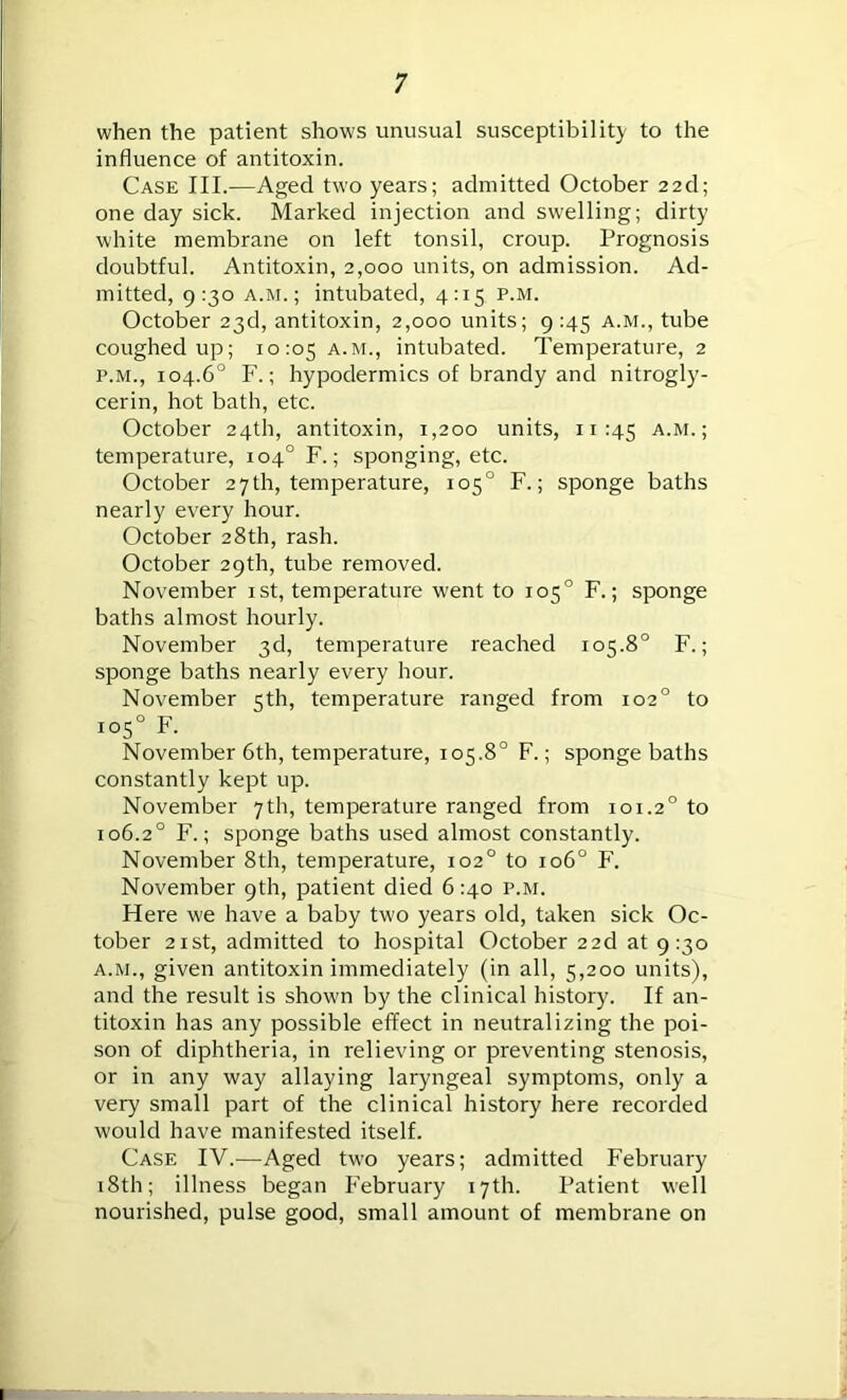 when the patient shows unusual susceptibility to the influence of antitoxin. Case III.—Aged two years; admitted October 22d; one day sick. Marked injection and swelling; dirty white membrane on left tonsil, croup. Prognosis doubtful. Antitoxin, 2,000 units, on admission. Ad- mitted, 9:30 a.m.; intubated, 4:15 p.m. October 23d, antitoxin, 2,000 units; 9 145 a.m., tube coughed up; 10:05 A-M-> intubated. Temperature, 2 p.m., 104.6° F.; hypodermics of brandy and nitrogly- cerin, hot bath, etc. October 24th, antitoxin, 1,200 units, 11:45 A-M-; temperature, 104° F.; sponging, etc. October 27 th, temperature, 105° F.; sponge baths nearly every hour. October 28th, rash. October 29th, tube removed. November 1st, temperature went to 105° F.; sponge baths almost hourly. November 3d, temperature reached 105.8° F.; sponge baths nearly every hour. November 5th, temperature ranged from 102° to ro5° F. November 6th, temperature, 105.8° F.; sponge baths constantly kept up. November 7 th, temperature ranged from 101.20 to 106.20 F.; sponge baths used almost constantly. November 8th, temperature, 102° to 106° F. November 9th, patient died 6:40 p.m. Here w'e have a baby two years old, taken sick Oc- tober 21 st, admitted to hospital October 22d at 9:30 a.m., given antitoxin immediately (in all, 5,200 units), and the result is showm by the clinical history. If an- titoxin has any possible effect in neutralizing the poi- son of diphtheria, in relieving or preventing stenosis, or in any way allaying laryngeal symptoms, only a very small part of the clinical history here recorded w'ould have manifested itself. Case IV.—Aged tw'o years; admitted February 18th; illness began February 17th. Patient well nourished, pulse good, small amount of membrane on