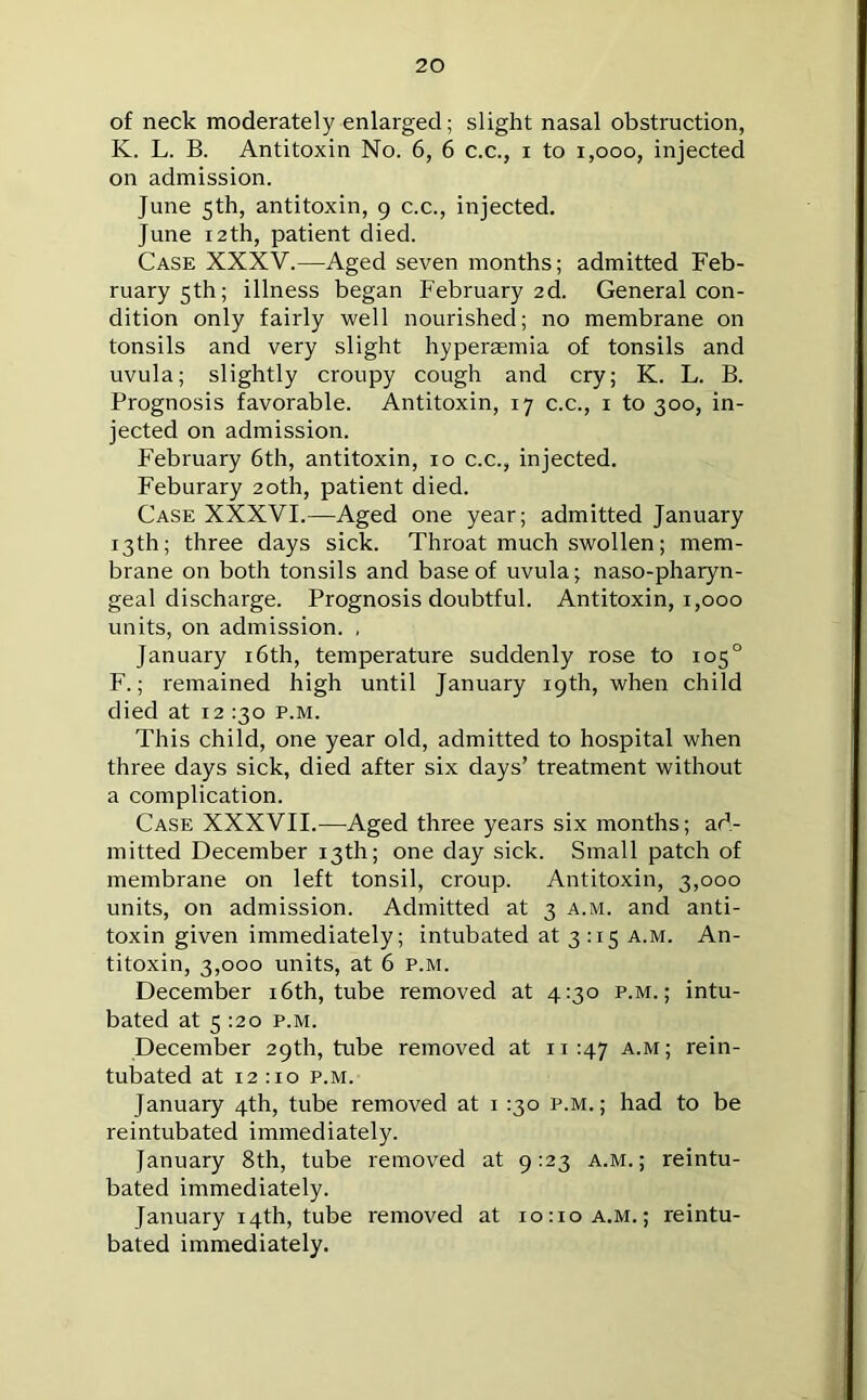 of neck moderately enlarged; slight nasal obstruction, K. L. B. Antitoxin No. 6, 6 c.c., i to i,ooo, injected on admission. June 5th, antitoxin, 9 c.c., injected. June 12th, patient died. Case XXXV.—Aged seven months; admitted Feb- ruary 5th; illness began February 2d. General con- dition only fairly well nourished; no membrane on tonsils and very slight hyperaemia of tonsils and uvula; slightly croupy cough and cry; K. L. B. Prognosis favorable. Antitoxin, 17 c.c., 1 to 300, in- jected on admission. February 6th, antitoxin, 10 c.c., injected. Feburary 20th, patient died. Case XXXVI.—Aged one year; admitted January 13th; three days sick. Throat much swollen; mem- brane on both tonsils and base of uvula; naso-pharyn- geal discharge. Prognosis doubtful. Antitoxin, 1,000 units, on admission. , January 16th, temperature suddenly rose to 105° F.; remained high until January 19th, when child died at 12 130 p.m. This child, one year old, admitted to hospital when three days sick, died after six days’ treatment without a complication. Case XXXVII.—Aged three years six months; ad- mitted December 13th; one day sick. Small patch of membrane on left tonsil, croup. Antitoxin, 3,000 units, on admission. Admitted at 3 a.m. and anti- toxin given immediately; intubated at 3:15 a.m. An- titoxin, 3,000 units, at 6 p.m. December 16th, tube removed at 4:30 p.m.; intu- bated at 5 :2o p.m. December 29th, tube removed at 11:47 A-M> rein- tubated at 12:10 p.m. January 4th, tube removed at 1 :3o p.m.; had to be reintubated immediately. January 8th, tube removed at 9:23 a.m.; reintu- bated immediately. January 14th, tube removed at 10:10 a.m.; reintu- bated immediately.