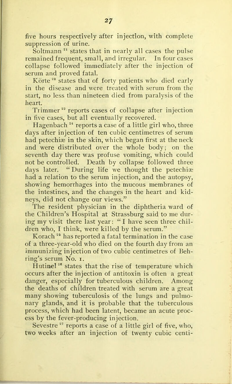 five hours respectively after injection, with complete suppression of urine. Soltmann 21 states that in nearly all cases the pulse remained frequent, small, and irregular. In four cases collapse followed immediately after the injection of serum and proved fatal. Korte23 states that of forty patients who died early in the disease and were treated with serum from the start, no less than nineteen died from paralysis of the heart. Trimmer23 reports cases of collapse after injection in five cases, but all eventually recovered. Hagenbach 24 reports a case of a little girl who, three days after injection of ten cubic centimetres of serum had petechiae in the skin, which began first at the neck and were distributed over the whole body; on the seventh day there was profuse vomiting, which could not be controlled. Death by collapse followed three days later. “ During life we thought the petechiae had a relation to the serum injection, and the autopsy, showing hemorrhages into the mucous membranes of the intestines, and the changes in the heart and kid- neys, did not change our views.” The resident physician in the diphtheria ward of the Children’s Hospital at Strassburg said to me dur- ing my visit there last year: “ I have seen three chil- dren who, I think, were killed by the serum.” Korach 26 has reported a fatal termination in the case of a three-year-old who died on the fourth day from an immunizing injection of two cubic centimetres of Beh- ring’s serum No. i. Hutinel28 states that the rise of temperature which occurs after the injection of antitoxin is often a great danger, especially for tuberculous children. Among the deaths of children treated with serum are a great many showing tuberculosis of the lungs and pulmo- nary glands, and it is probable that the tuberculous process, which had been latent, became an acute proc- ess by the fever-producing injection. Sevestre 27 reports a case of a little girl of five, who, two weeks after an injection of twenty cubic centi-