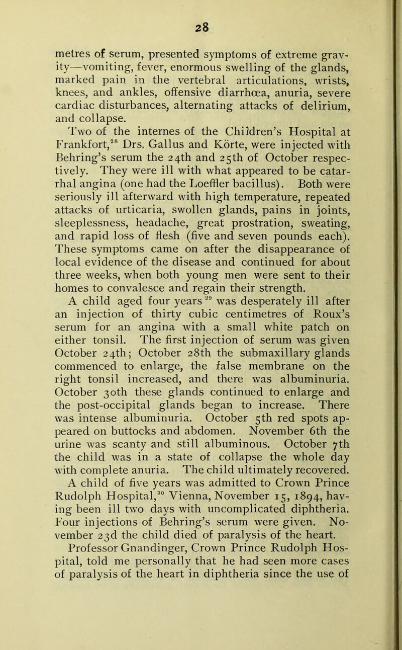 2 8 metres of serum, presented symptoms of extreme grav- ity—vomiting, fever, enormous swelling of the glands, marked pain in the vertebral articulations, wrists, knees, and ankles, offensive diarrhoea, anuria, severe cardiac disturbances, alternating attacks of delirium, and collapse. Two of the internes of the Children’s Hospital at Frankfort,28 Drs. Gallus and Korte, were injected with Behring’s serum the 24th and 25 th of October respec- tively. They were ill with what appeared to be catar- rhal angina (one had the Loeffler bacillus). Both were seriously ill afterward with high temperature, repeated attacks of urticaria, swollen glands, pains in joints, sleeplessness, headache, great prostration, sweating, and rapid loss of flesh (five and seven pounds each). These symptoms came on after the disappearance of local evidence of the disease and continued for about three weeks, when both young men were sent to their homes to convalesce and regain their strength. A child aged four years 29 was desperately ill after an injection of thirty cubic centimetres of Roux’s serum for an angina with a small white patch on either tonsil. The first injection of serum was given October 24th; October 28th the submaxillary glands commenced to enlarge, the false membrane on the right tonsil increased, and there was albuminuria. October 30th these glands continued to enlarge and the post-occipital glands began to increase. There was intense albuminuria. October 5th red spots ap- peared on buttocks and abdomen. November 6th the urine was scanty and still albuminous. October 7th the child was in a state of collapse the whole day with complete anuria. The child ultimately recovered. A child of five years was admitted to Crown Prince Rudolph Hospital,30 Vienna, November 15, 1894, hav- ing been ill two days with uncomplicated diphtheria. Four injections of Behring’s serum were given. No- vember 23d the child died of paralysis of the heart. Professor Gnandinger, Crown Prince Rudolph Hos- pital, told me personally that he had seen more cases of paralysis of the heart in diphtheria since the use of