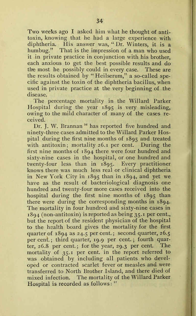 Two weeks ago I asked him what he thought of anti- toxin, knowing that he had a large experience with diphtheria. His answer was, “Dr. Winters, it is a humbug.” That is the impression of a man who used it in private practice in conjunction with his brother, each anxious to get the best possible results and do the most he possibly could in every case. These are the results obtained by “ Heilserum,” a so-called spe- cific against the toxin of the diphtheria bacillus, when used in private practice at the very beginning of the disease. The percentage mortality in the Willard Parker Hospital during the year 1895 is very misleading, owing to the mild character of many of the cases re- ceived. Dr. J. W. Brannan 36 has reported five hundred and ninety-three cases admitted to the Willard Parker Hos- pital during the first nine months of 1895 and treated with antitoxin; mortality 26.1 per cent. During the first nine months of 1894 there were four hundred and sixty-nine cases in the hospital, or one hundred and twenty-four less than in 1895. Every practitioner knows there was much less real or clinical diphtheria in New York City in 1895 than in 1894, and yet we have as the result of bacteriological diagnosis one hundred and twenty-four more cases received into the hospital during the first nine months of 1895 than there were during the corresponding months in 1894. The mortality in four hundred and sixty-nine cases in 1894 (non-antitoxin) is reported as being 35.1 per cent., but the report of the resident physician of the hospital to the health board gives the mortality for the first quarter of 1894 as 24.5 per cent.; second quarter, 26.5 percent; third quarter, 19.9 per cent.; fourth quar- ter, 26.8 per cent.; for the year, 29.3 per cent. The mortality of 35.1 per cent, in the report referred to was obtained by including all patients who devel- oped or contracted scarlet fever or measles and were transferred to North Brother Island, and there died of mixed infection. The mortality of the Willard Parker Hospital is recorded as follows: 37