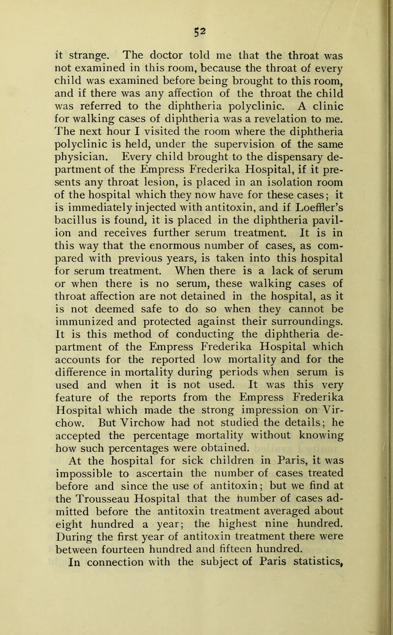 it strange. The doctor told me that the throat was not examined in this room, because the throat of every child was examined before being brought to this room, and if there was any affection of the throat the child was referred to the diphtheria polyclinic. A clinic for walking cases of diphtheria was a revelation to me. The next hour I visited the room where the diphtheria polyclinic is held, under the supervision of the same physician. Every child brought to the dispensary de- partment of the Empress Frederika Hospital, if it pre- sents any throat lesion, is placed in an isolation room of the hospital which they now have for these cases; it is immediately injected with antitoxin, and if Loeffler’s bacillus is found, it is placed in the diphtheria pavil- ion and receives further serum treatment. It is in this way that the enormous number of cases, as com- pared with previous years, is taken into this hospital for serum treatment. When there is a lack of serum or when there is no serum, these walking cases of throat affection are not detained in the hospital, as it is not deemed safe to do so when they cannot be immunized and protected against their surroundings. It is this method of conducting the diphtheria de- partment of the Empress Frederika Hospital which accounts for the reported low mortality and for the difference in mortality during periods when serum is used and when it is not used. It was this very feature of the reports from the Empress Frederika Hospital which made the strong impression on Vir- chow. But Virchow had not studied the details; he accepted the percentage mortality without knowing how such percentages were obtained. At the hospital for sick children in Paris, it was impossible to ascertain the number of cases treated before and since the use of antitoxin; but we find at the Trousseau Hospital that the number of cases ad- mitted before the antitoxin treatment averaged about eight hundred a year; the highest nine hundred. During the first year of antitoxin treatment there were between fourteen hundred and fifteen hundred. In connection with the subject of Paris statistics,