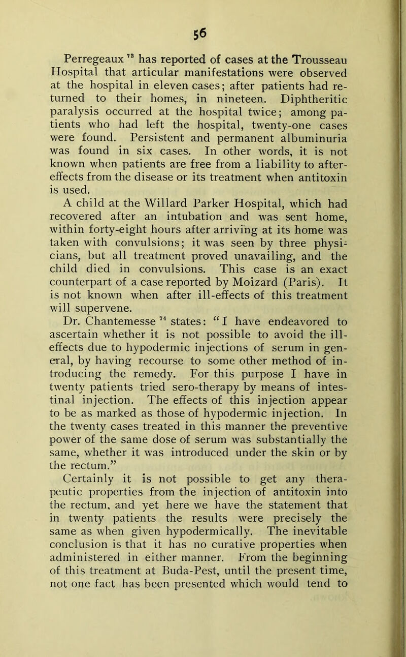 Perregeaux73 has reported of cases at the Trousseau Hospital that articular manifestations were observed at the hospital in eleven cases; after patients had re- turned to their homes, in nineteen. Diphtheritic paralysis occurred at the hospital twice; among pa- tients who had left the hospital, twenty-one cases were found. Persistent and permanent albuminuria was found in six cases. In other words, it is not known when patients are free from a liability to after- effects from the disease or its treatment when antitoxin is used. A child at the Willard Parker Hospital, which had recovered after an intubation and was sent home, within forty-eight hours after arriving at its home was taken with convulsions; it was seen by three physi- cians, but all treatment proved unavailing, and the child died in convulsions. This case is an exact counterpart of a case reported by Moizard (Paris). It is not known when after ill-effects of this treatment will supervene. Dr. Chantemesse 74 states: “I have endeavored to ascertain whether it is not possible to avoid the ill- effects due to hypodermic injections of serum in gen- eral, by having recourse to some other method of in- troducing the remedy. For this purpose I have in twenty patients tried sero-therapy by means of intes- tinal injection. The effects of this injection appear to be as marked as those of hypodermic injection. In the twenty cases treated in this manner the preventive power of the same dose of serum was substantially the same, whether it was introduced under the skin or by the rectum.” Certainly it is not possible to get any thera- peutic properties from the injection of antitoxin into the rectum, and yet here we have the statement that in twenty patients the results were precisely the same as when given hypodermically. The inevitable conclusion is that it has no curative properties when administered in either manner. From the beginning of this treatment at Buda-Pest, until the present time, not one fact has been presented which would tend to