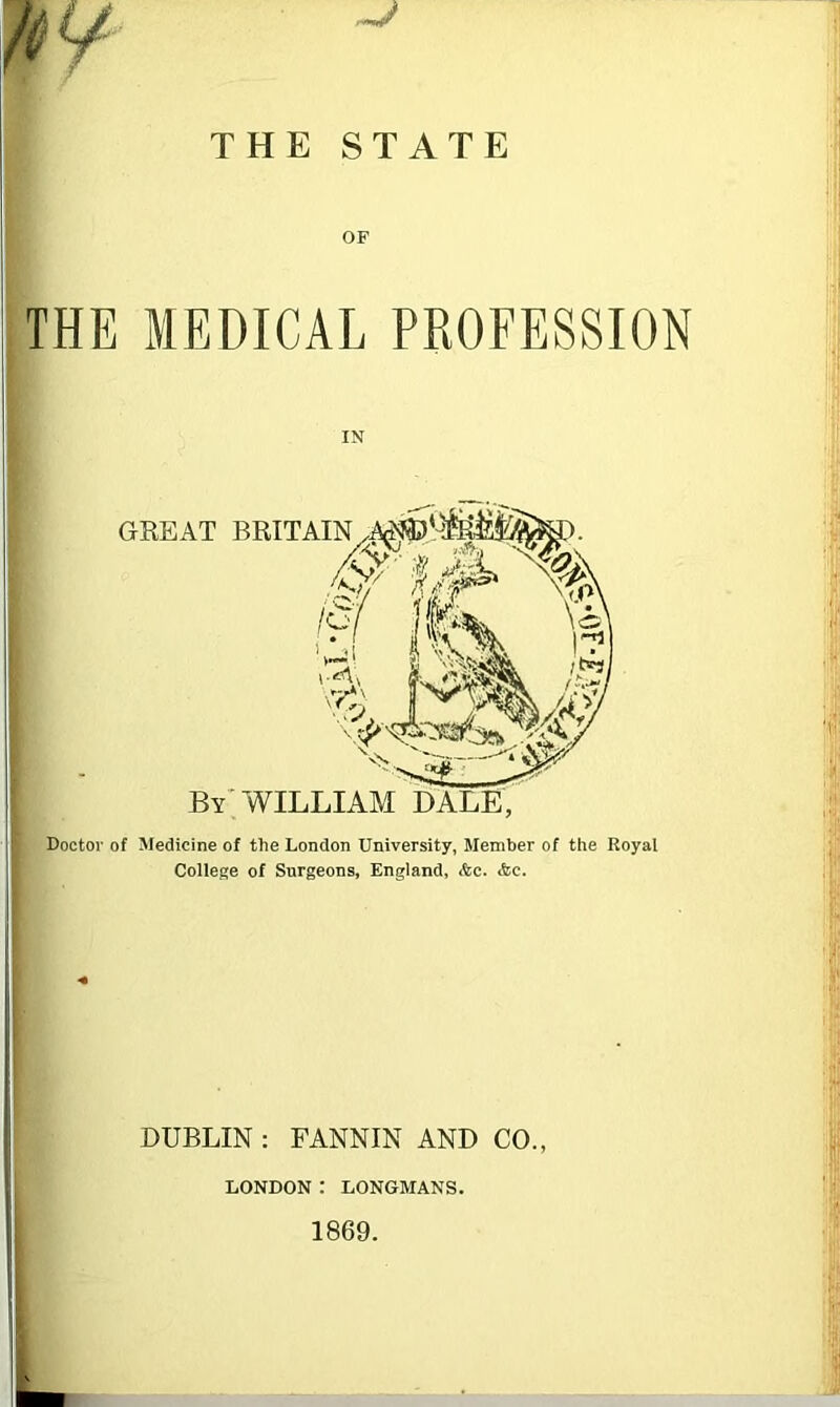 THE STATE OF THE MEDICAL PROFESSION IN Doctor of Medicine of the London University, Member of the Royal College of Surgeons, England, Ac. Ac. DUBLIN : FANNIN AND CO., LONDON: LONGMANS. 1869.