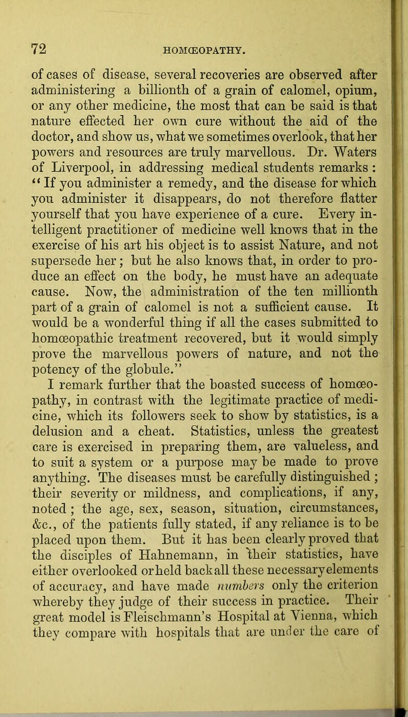 of cases of disease, several recoveries are observed after administering a billionth of a grain of calomel, opium, or any other medicine, the most that can be said is that nature effected her own cure without the aid of the doctor, and show us, what we sometimes overlook, that her powers and resources are truly marvellous. Dr. Waters of Liverpool, in addressing medical students remarks : “ If you administer a remedy, and the disease for which you administer it disappears, do not therefore flatter yourself that you have experience of a cure. Every in- telligent practitioner of medicine well knows that in the exercise of his art his object is to assist Nature, and not supersede her; but he also knows that, in order to pro- duce an effect on the body, he must have an adequate cause. Now, the administration of the ten millionth part of a grain of calomel is not a sufficient cause. It would be a wonderful thing if all the cases submitted to homoeopathic treatment recovered, but it would simply prove the marvellous powers of nature, and not the potency of the globule.” I remark further that the boasted success of homoeo- pathy, in contrast with the legitimate practice of medi- cine, which its followers seek to show by statistics, is a delusion and a cheat. Statistics, unless the greatest care is exercised in preparing them, are valueless, and to suit a system or a purpose may be made to prove anything. The diseases must be carefully distinguished ; their severity or mildness, and complications, if any, noted ; the age, sex, season, situation, circumstances, &c., of the patients fully stated, if any reliance is to be placed upon them. But it has been clearly proved that the disciples of Hahnemann, in 'their statistics, have either overlooked or held back all these necessary elements of accuracy, and have made numbers only the criterion whereby they judge of their success in practice. Their great model is Fleischmann’s Hospital at Vienna, which they compare with hospitals that are under the care of