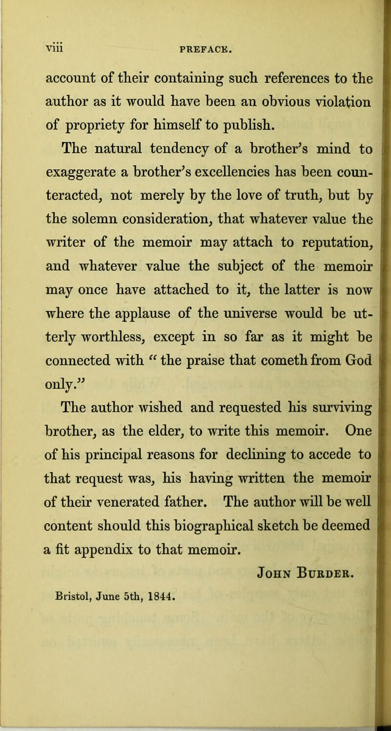 account of their containing such references to the author as it would have been an obvious violation of propriety for himself to publish. The natural tendency of a brother’s mind to exaggerate a brother’s excellencies has been coun- teracted, not merely by the love of truth, but by the solemn consideration, that whatever value the writer of the memoir may attach to reputation, and whatever value the subject of the memoir may once have attached to it, the latter is now where the applause of the universe would be ut- terly worthless, except in so far as it might be connected with “ the praise that cometh from God only.” The author wished and requested his surviving brother, as the elder, to write this memoir. One of his principal reasons for declining to accede to that request was, his having written the memoir of their venerated father. The author will be well content should this biographical sketch be deemed a fit appendix to that memoir. John Burder. Bristol, June 5th, 1844.
