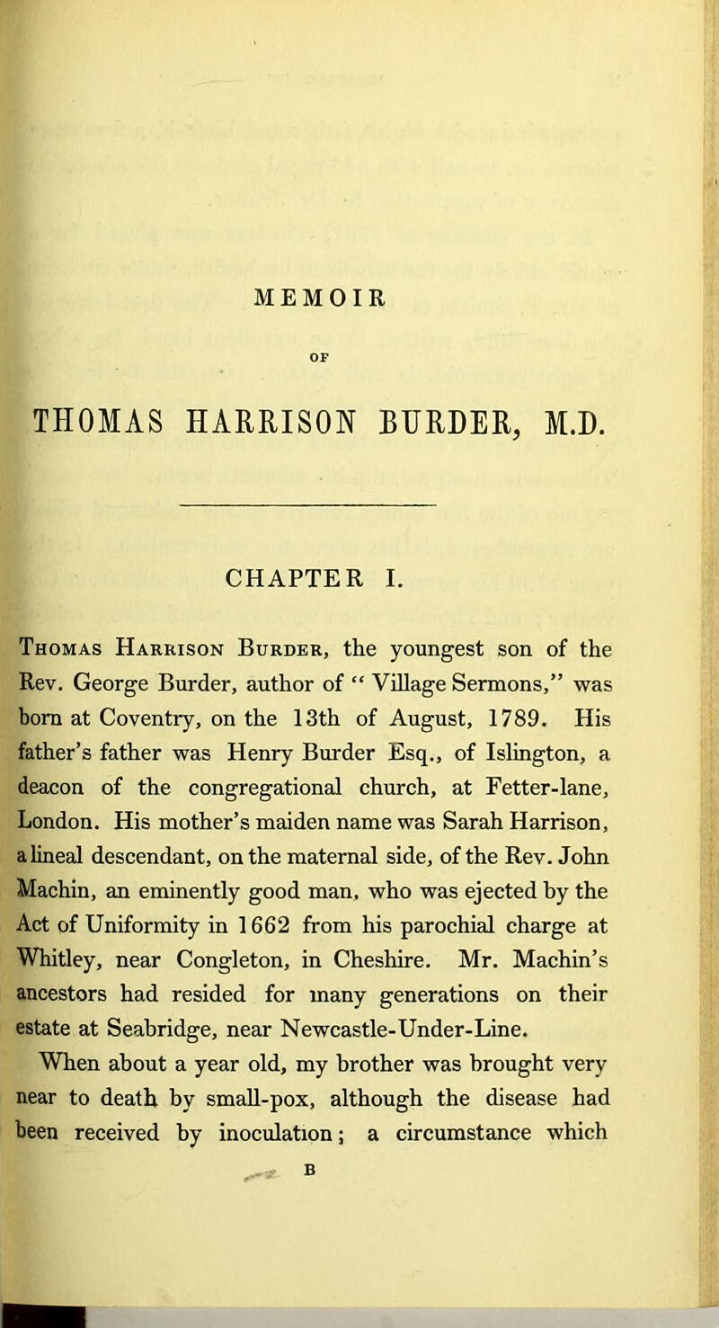 MEMOIR OF THOMAS HARRISON BURDER, M.D. CHAPTER I. Thomas Harrison Burder, the youngest son of the Rev. George Burder, author of “ Village Sermons,” was bom at Coventry, on the 13th of August, 1789. His father’s father was Henry Burder Esq., of Islington, a deacon of the congregational church, at Fetter-lane, London. His mother’s maiden name was Sarah Harrison, a lineal descendant, on the maternal side, of the Rev. John Machin, an eminently good man, who was ejected by the Act of Uniformity in 1662 from his parochial charge at Whitley, near Congleton, in Cheshire. Mr. Machin’s ancestors had resided for many generations on their estate at Seabridge, near Newcastle-Under-Line. When about a year old, my brother was brought very near to death by small-pox, although the disease had been received by inoculation; a circumstance which B