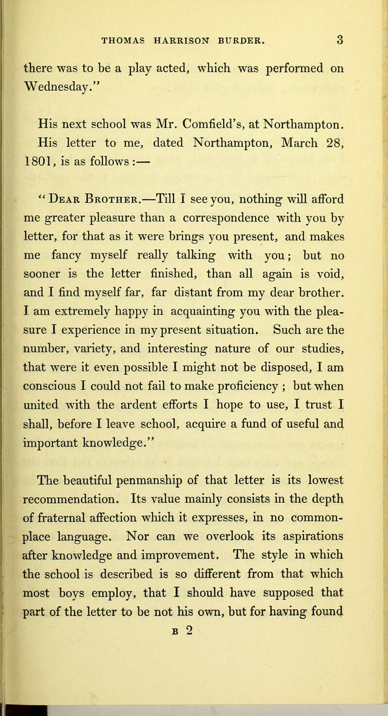 there was to be a play acted, which was performed on Wednesday.” His next school was Mr. Cornfield’s, at Northampton. His letter to me, dated Northampton, March 28, 1801, is as follows :— “Dear Brother.—Till I see you, nothing will afford me greater pleasure than a correspondence with you by letter, for that as it were brings you present, and makes me fancy myself really talking with you; but no sooner is the letter finished, than all again is void, and I find myself far, far distant from my dear brother. I am extremely happy in acquainting you with the plea- sure I experience in my present situation. Such are the number, variety, and interesting nature of our studies, that were it even possible I might not be disposed, I am conscious I could not fail to make proficiency ; but when united with the ardent efforts I hope to use, I trust I shall, before I leave school, acquire a fund of useful and important knowledge.” The beautiful penmanship of that letter is its lowest recommendation. Its value mainly consists in the depth of fraternal affection which it expresses, in no common- place language. Nor can we overlook its aspirations after knowledge and improvement. The style in which the school is described is so different from that which 1 most boys employ, that I should have supposed that part of the letter to be not his own, but for having found