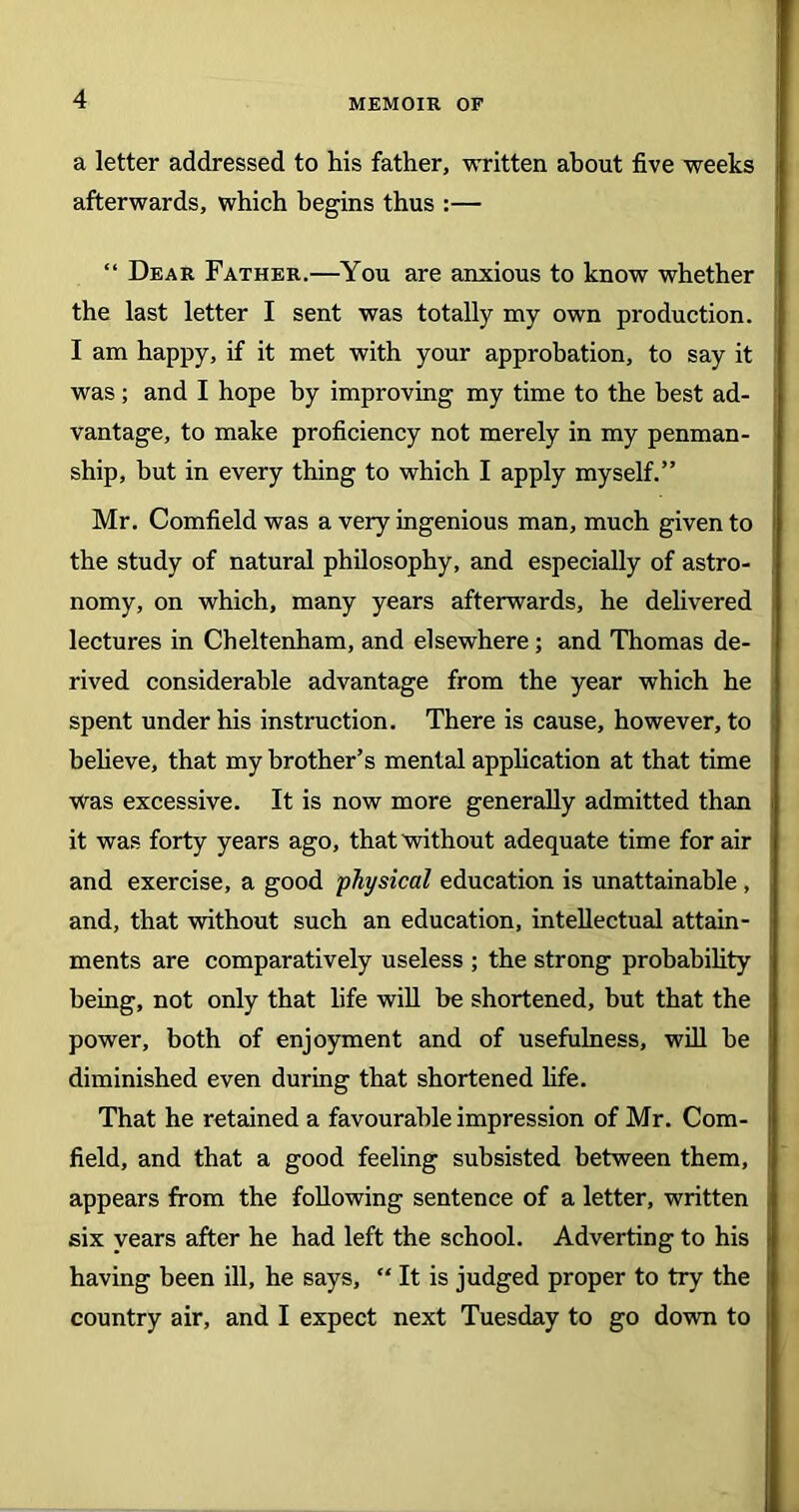 a letter addressed to his father, written about five weeks afterwards, which begins thus :— “ Dear Father.—You are anxious to know whether the last letter I sent was totally my own production. I am happy, if it met with your approbation, to say it was; and I hope by improving my time to the best ad- vantage, to make proficiency not merely in my penman- ship, but in every thing to which I apply myself.” Mr. Cornfield was a very ingenious man, much given to the study of natural philosophy, and especially of astro- nomy, on which, many years afterwards, he delivered lectures in Cheltenham, and elsewhere ; and Thomas de- rived considerable advantage from the year which he spent under his instruction. There is cause, however, to believe, that my brother’s mental application at that time was excessive. It is now more generally admitted than it was forty years ago, that without adequate time for air and exercise, a good physical education is unattainable , and, that without such an education, intellectual attain- ments are comparatively useless ; the strong probability being, not only that life will be shortened, but that the power, both of enjoyment and of usefulness, will be diminished even during that shortened life. That he retained a favourable impression of Mr. Corn- field, and that a good feeling subsisted between them, appears from the following sentence of a letter, written six years after he had left the school. Adverting to his having been ill, he says, “ It is judged proper to try the country air, and I expect next Tuesday to go down to