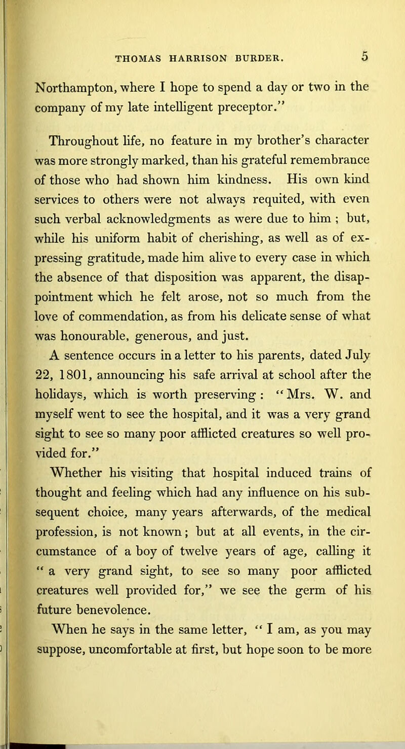 Northampton, where I hope to spend a day or two in the company of my late intelligent preceptor.” Throughout life, no feature in my brother’s character was more strongly marked, than his grateful remembrance of those who had shown him kindness. His own kind services to others were not always requited, with even such verbal acknowledgments as were due to him ; but, while his uniform habit of cherishing, as well as of ex- pressing gratitude, made him alive to every case in which the absence of that disposition was apparent, the disap- pointment which he felt arose, not so much from the love of commendation, as from his delicate sense of what was honourable, generous, and just. A sentence occurs in a letter to his parents, dated July 22, 1801, announcing his safe arrival at school after the holidays, which is worth preserving : “ Mrs. W. and myself went to see the hospital, and it was a very grand sight to see so many poor afflicted creatures so well pro- vided for.” Whether his visiting that hospital induced trains of thought and feeling which had any influence on his sub- sequent choice, many years afterwards, of the medical profession, is not known; but at all events, in the cir- cumstance of a boy of twelve years of age, calling it “ a very grand sight, to see so many poor afflicted creatures well provided for,” we see the germ of his future benevolence. When he says in the same letter, “ I am, as you may suppose, uncomfortable at first, but hope soon to be more
