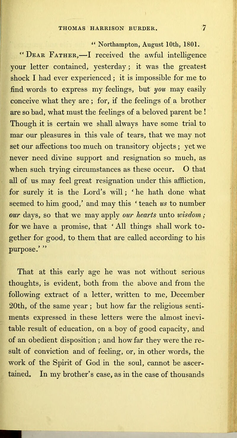 “ Northampton, August 10th, 1801. “ Dear Father,—I received the awful intelligence your letter contained, yesterday; it was the greatest shock I had ever experienced; it is impossible for me to find words to express my feelings, hut you may easily conceive what they are; for, if the feelings of a brother are so bad, what must the feelings of a beloved parent be ! Though it is certain we shall always have some trial to mar our pleasures in this vale of tears, that we may not set our affections too much on transitory objects; yet we never need divine support and resignation so much, as when such trying circumstances as these occur. O that all of us may feel great resignation under this affliction, for surely it is the Lord’s will; ‘ he hath done what seemed to him good,’ and may this ‘ teach us to number our days, so that we may apply our hearts unto wisdom; for we have a promise, that ‘ All things shall work to- gether for good, to them that are called according to his purpose.’ ” That at this early age he was not without serious thoughts, is evident, both from the above and from the following extract of a letter, written to me, December 20th, of the same year ; but how far the religious senti- ments expressed in these letters were the almost inevi- table result of education, on a boy of good capacity, and of an obedient disposition ; and how far they were the re- sult of conviction and of feeling, or, in other words, the work of the Spirit of God in the soul, cannot be ascer- tained. In my brother’s case, as in the case of thousands