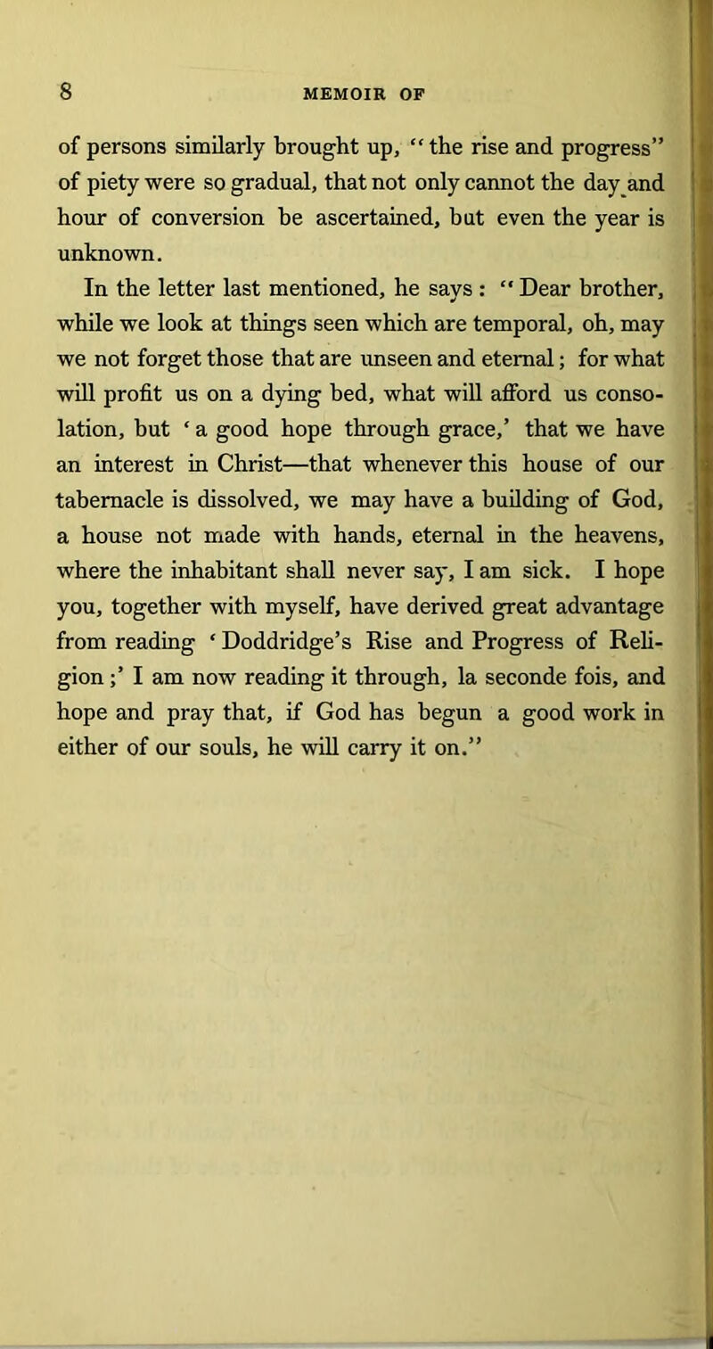 of persons similarly brought up, “the rise and progress” of piety were so gradual, that not only cannot the day and hour of conversion be ascertained, but even the year is unknown. In the letter last mentioned, he says: “Dear brother, while we look at things seen which are temporal, oh, may we not forget those that are unseen and eternal; for what will profit us on a dying bed, what will afford us conso- lation, but * a good hope through grace,’ that we have an interest in Christ—that whenever this house of our tabernacle is dissolved, we may have a building of God, a house not made with hands, eternal in the heavens, where the inhabitant shall never say, I am sick. I hope you, together with myself, have derived great advantage from reading ‘ Doddridge’s Rise and Progress of Reli- gion ;’ I am now reading it through, la seconde fois, and hope and pray that, if God has begun a good work in either of our souls, he will carry it on.”