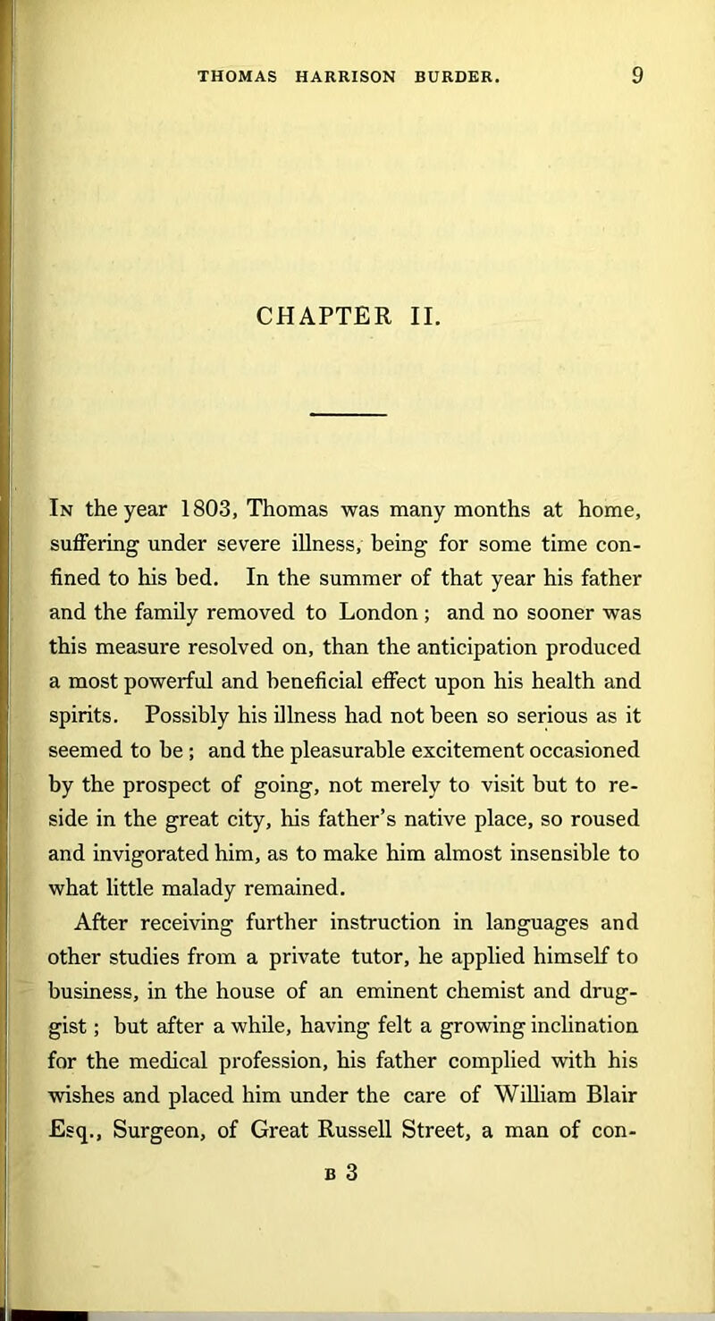 CHAPTER II. In the year 1803, Thomas was many months at home, suffering under severe illness, being for some time con- fined to his bed. In the summer of that year his father and the family removed to London ; and no sooner was this measure resolved on, than the anticipation produced a most powerful and beneficial effect upon his health and spirits. Possibly his illness had not been so serious as it seemed to be ; and the pleasurable excitement occasioned by the prospect of going, not merely to visit but to re- side in the great city, his father’s native place, so roused and invigorated him, as to make him almost insensible to what little malady remained. After receiving further instruction in languages and other studies from a private tutor, he applied himself to business, in the house of an eminent chemist and drug- gist ; but after a while, having felt a growing inclination for the medical profession, his father complied with his wishes and placed him under the care of William Blair Esq., Surgeon, of Great Russell Street, a man of con- b 3