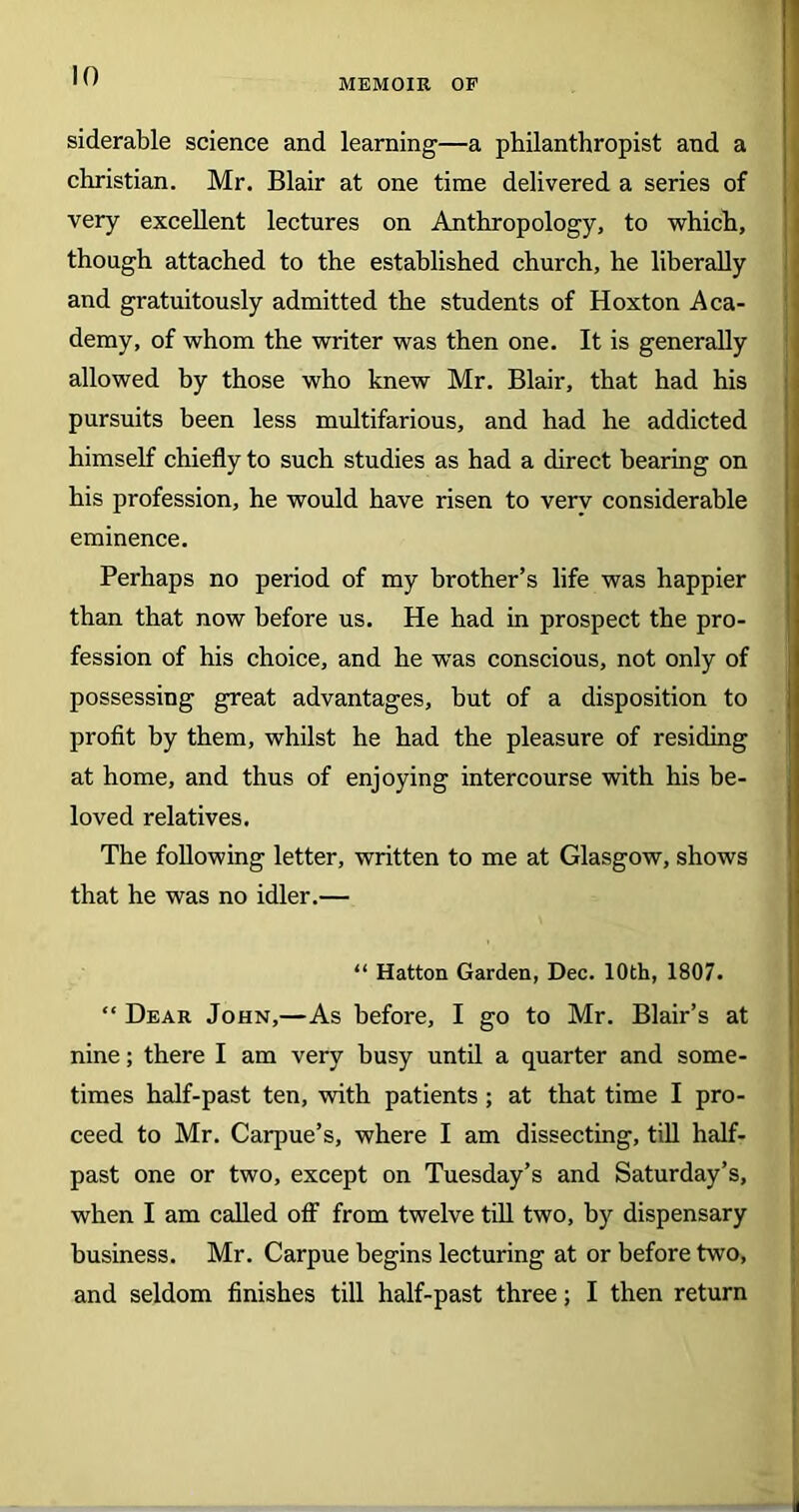 MEMOIR OF siderable science and learning—a philanthropist and a Christian. Mr. Blair at one time delivered a series of very excellent lectures on Anthropology, to which, though attached to the established church, he liberally and gratuitously admitted the students of Hoxton Aca- demy, of whom the writer was then one. It is generally allowed by those who knew Mr. Blair, that had his pursuits been less multifarious, and had he addicted himself chiefly to such studies as had a direct bearing on his profession, he would have risen to very considerable eminence. Perhaps no period of my brother’s life was happier than that now before us. He had in prospect the pro- fession of his choice, and he wTas conscious, not only of possessing great advantages, but of a disposition to profit by them, whilst he had the pleasure of residing at home, and thus of enjoying intercourse with his be- loved relatives. The following letter, written to me at Glasgow, shows that he was no idler.— “ Hatton Garden, Dec. 10th, 1807. “ Dear John,—As before, I go to Mr. Blair’s at nine; there I am very busy until a quarter and some- times half-past ten, with patients ; at that time I pro- ceed to Mr. Carpue’s, where I am dissecting, till half- past one or two, except on Tuesday’s and Saturday’s, when I am called off from twelve till two, by dispensary business. Mr. Carpue begins lecturing at or before two, and seldom finishes till half-past three; I then return