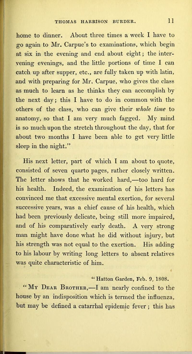 home to dinner. About three times a week I have to go again to Mr. Carpue’s to examinations, which begin at six in the evening and end about eight; the inter- vening evenings, and the little portions of time I can catch up after supper, etc., are fully taken up with latin, and with preparing for Mr. Carpue, who gives the class as much to learn as he thinks they can accomplish by the next day; this I have to do in common with the others of the class, who can give their whole time to anatomy, so that I am very much fagged. My mind is so much upon the stretch throughout the day, that for about two months I have been able to get very little sleep in the night.” His next letter, part of which I am about to quote, consisted of seven quarto pages, rather closely written. The letter shows that he worked hard,—too hard for his health. Indeed, the examination of his letters has convinced me that excessive mental exertion, for several successive years, was a chief cause of his health, which had been previously delicate, being still more impaired, and of his comparatively early death. A very strong man might have done what he did without injury, but his strength was not equal to the exertion. His adding to his labour by writing long letters to absent relatives was quite characteristic of him. “ Hatton Garden, Feb. 9, 1808. “ My Dear Brother,—I am nearly confined to the house by an indisposition which is termed the influenza, hut may be defined a catarrhal epidemic fever ; this has