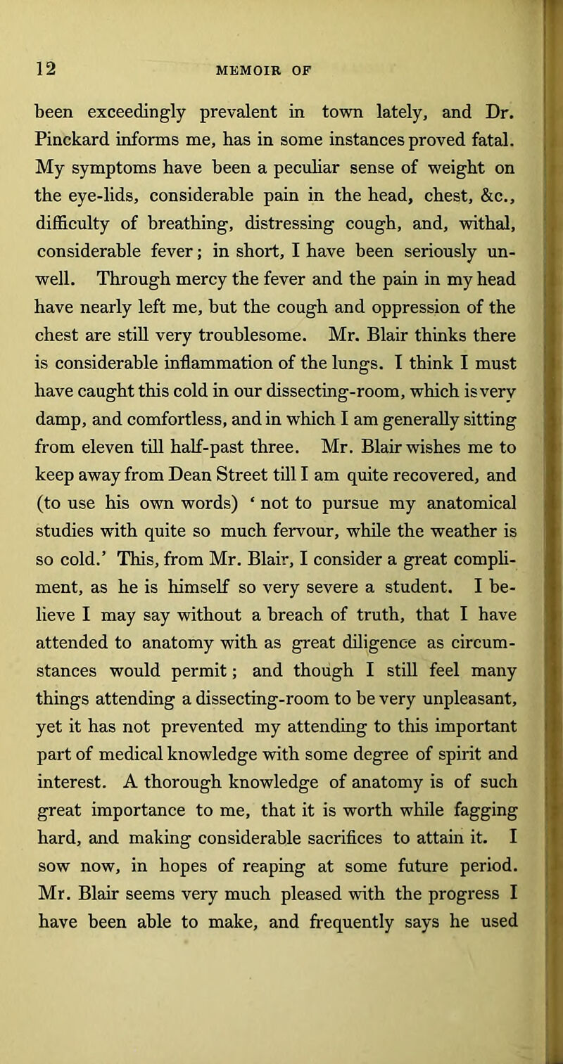been exceedingly prevalent in town lately, and Dr. Pinckard informs me, has in some instances proved fatal. My symptoms have been a peculiar sense of weight on the eye-lids, considerable pain in the head, chest, &c., difficulty of breathing, distressing cough, and, withal, considerable fever; in short, I have been seriously un- well. Through mercy the fever and the pain in my head have nearly left me, but the cough and oppression of the chest are still very troublesome. Mr. Blair thinks there is considerable inflammation of the lungs. I think I must have caught this cold in our dissecting-room, which isverv damp, and comfortless, and in which I am generally sitting from eleven till half-past three. Mr. Blair wishes me to keep away from Dean Street till I am quite recovered, and (to use his own words) ‘ not to pursue my anatomical studies with quite so much fervour, while the weather is so cold.’ This, from Mr. Blair, I consider a great compli- ment, as he is himself so very severe a student. I be- lieve I may say without a breach of truth, that I have attended to anatomy with as great diligence as circum- stances would permit; and though I still feel many things attending a dissecting-room to be very unpleasant, yet it has not prevented my attending to this important part of medical knowledge with some degree of spirit and interest. A thorough knowledge of anatomy is of such great importance to me, that it is worth while fagging hard, and making considerable sacrifices to attain it. I sow now, in hopes of reaping at some future period. Mr. Blair seems very much pleased with the progress I have been able to make, and frequently says he used
